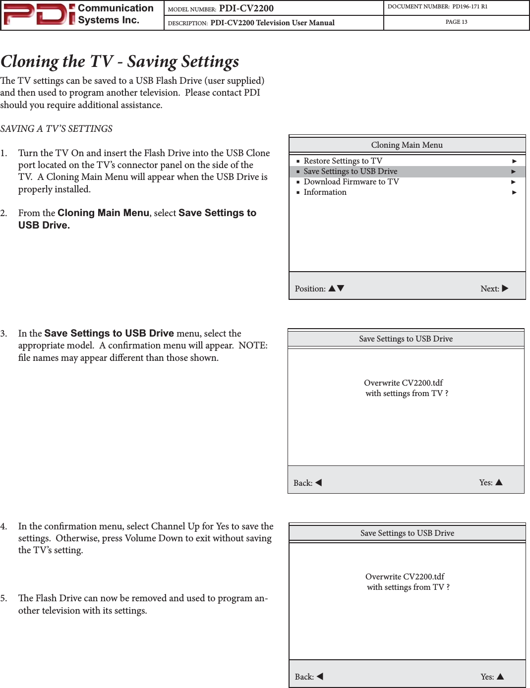                         Communication                    Systems Inc.MODEL NUMBER:  PDI-CV2200 DOCUMENT NUMBER:  PD196-171 R1DESCRIPTION:  PDI-CV2200 Television User Manual PAGE 13Cloning the TV - Saving Settingse TV settings can be saved to a USB Flash Drive (user supplied) and then used to program another television.  Please contact PDI should you require additional assistance.SAVING A TV’S SETTINGS 1. Turn the TV On and insert the Flash Drive into the USB Clone port located on the TV’s connector panel on the side of the TV.  A Cloning Main Menu will appear when the USB Drive is properly installed.2. From the Cloning Main Menu, select Save Settings to USB Drive.3. In the Save Settings to USB Drive menu, select the appropriate model.  A conrmation menu will appear.  NOTE: le names may appear dierent than those shown.4. In the conrmation menu, select Channel Up for Yes to save the settings.  Otherwise, press Volume Down to exit without saving the TV’s setting. 5. e Flash Drive can now be removed and used to program an-other television with its settings.  Cloning Main Menu    ■  Restore Settings to TV                                                                 ▶    ■  Save Settings to USB Drive                                                         ▶    ■  Download Firmware to TV                                                        ▶     ■  Information                                                                                   ▶Position: ST Next: XSave Settings to USB DriveBack: WYes: S  Overwrite CV2200.tdfwith settings from TV ?Save Settings to USB DriveBack: WYes: S  Overwrite CV2200.tdfwith settings from TV ?