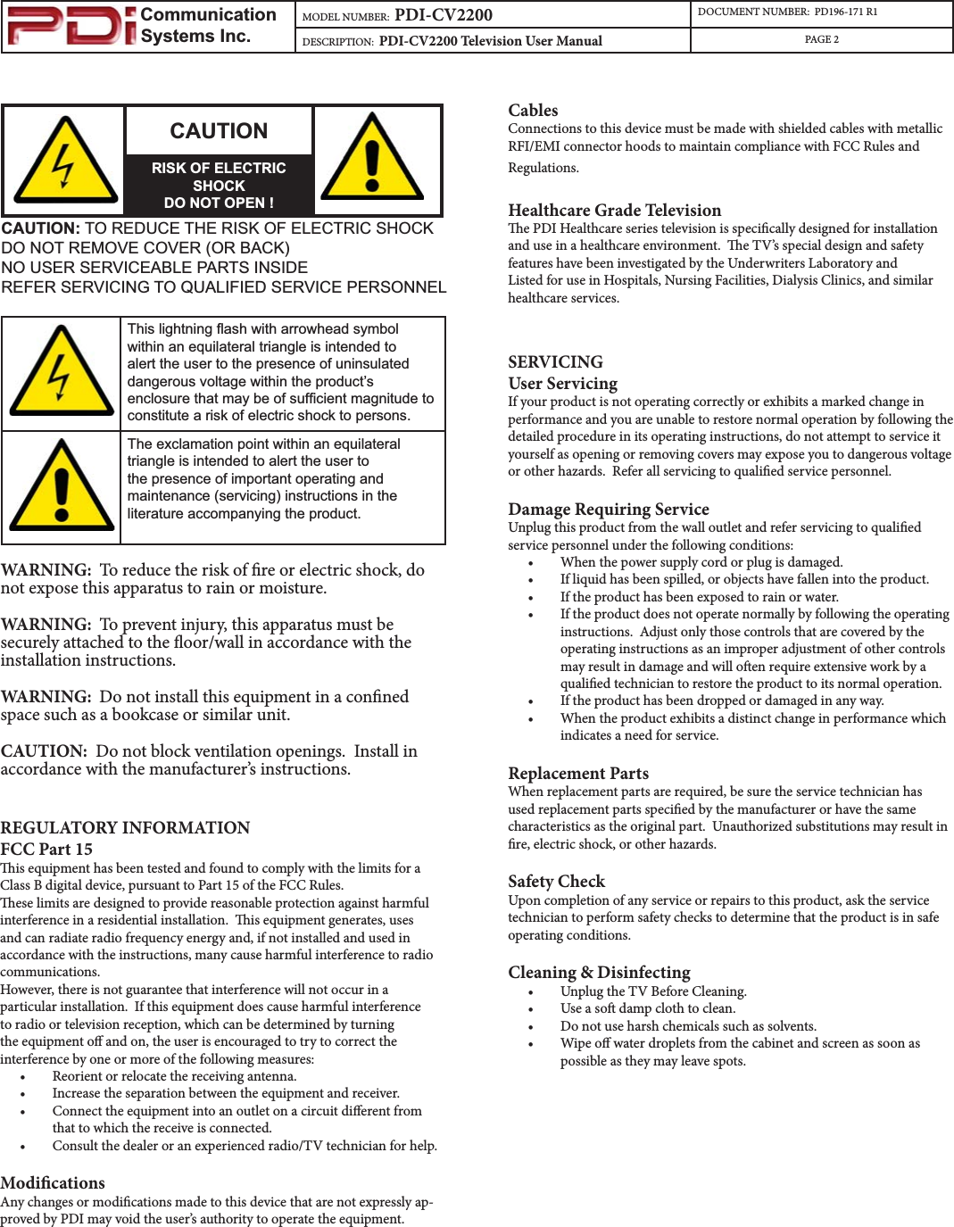                         Communication                    Systems Inc.MODEL NUMBER:  PDI-CV2200 DOCUMENT NUMBER:  PD196-171 R1DESCRIPTION:  PDI-CV2200 Television User Manual PAGE 2CAUTIONRISK OF ELECTRIC SHOCKDO NOT OPEN !CAUTION: TO REDUCE THE RISK OF ELECTRIC SHOCKDO NOT REMOVE COVER (OR BACK)NO USER SERVICEABLE PARTS INSIDEREFER SERVICING TO QUALIFIED SERVICE PERSONNEL7KLVOLJKWQLQJÀDVKZLWKDUURZKHDGV\PEROZLWKLQDQHTXLODWHUDOWULDQJOHLVLQWHQGHGWRDOHUWWKHXVHUWRWKHSUHVHQFHRIXQLQVXODWHGGDQJHURXVYROWDJHZLWKLQWKHSURGXFW¶VHQFORVXUHWKDWPD\EHRIVXI¿FLHQWPDJQLWXGHWRFRQVWLWXWHDULVNRIHOHFWULFVKRFNWRSHUVRQV7KHH[FODPDWLRQSRLQWZLWKLQDQHTXLODWHUDOWULDQJOHLVLQWHQGHGWRDOHUWWKHXVHUWRWKHSUHVHQFHRILPSRUWDQWRSHUDWLQJDQGPDLQWHQDQFHVHUYLFLQJLQVWUXFWLRQVLQWKHOLWHUDWXUHDFFRPSDQ\LQJWKHSURGXFWWARNING:  To reduce the risk of re or electric shock, do not expose this apparatus to rain or moisture.WARNING:  To prevent injury, this apparatus must be securely attached to the oor/wall in accordance with the installation instructions.WARNING:  Do not install this equipment in a conned space such as a bookcase or similar unit.CAUTION:  Do not block ventilation openings.  Install in accordance with the manufacturer’s instructions.REGULATORY INFORMATIONFCC Part 15is equipment has been tested and found to comply with the limits for a Class B digital device, pursuant to Part 15 of the FCC Rules.ese limits are designed to provide reasonable protection against harmful interference in a residential installation.  is equipment generates, uses and can radiate radio frequency energy and, if not installed and used in accordance with the instructions, many cause harmful interference to radio communications.However, there is not guarantee that interference will not occur in a particular installation.  If this equipment does cause harmful interference to radio or television reception, which can be determined by turning the equipment o and on, the user is encouraged to try to correct the interference by one or more of the following measures:t Reorient or relocate the receiving antenna.t Increase the separation between the equipment and receiver.t Connect the equipment into an outlet on a circuit dierent from that to which the receive is connected.t Consult the dealer or an experienced radio/TV technician for help.ModicationsAny changes or modications made to this device that are not expressly ap-proved by PDI may void the user’s authority to operate the equipment.CablesConnections to this device must be made with shielded cables with metallic RFI/EMI connector hoods to maintain compliance with FCC Rules and Regulations.Healthcare Grade Televisione PDI Healthcare series television is specically designed for installation and use in a healthcare environment.  e TV’s special design and safety features have been investigated by the Underwriters Laboratory and Listed for use in Hospitals, Nursing Facilities, Dialysis Clinics, and similar healthcare services. SERVICINGUser ServicingIf your product is not operating correctly or exhibits a marked change in performance and you are unable to restore normal operation by following the detailed procedure in its operating instructions, do not attempt to service it yourself as opening or removing covers may expose you to dangerous voltage or other hazards.  Refer all servicing to qualied service personnel.Damage Requiring ServiceUnplug this product from the wall outlet and refer servicing to qualied service personnel under the following conditions:t When the power supply cord or plug is damaged.t If liquid has been spilled, or objects have fallen into the product.t If the product has been exposed to rain or water.t If the product does not operate normally by following the operating instructions.  Adjust only those controls that are covered by the operating instructions as an improper adjustment of other controls may result in damage and will oen require extensive work by a qualied technician to restore the product to its normal operation.t If the product has been dropped or damaged in any way.t When the product exhibits a distinct change in performance which indicates a need for service.Replacement PartsWhen replacement parts are required, be sure the service technician has used replacement parts specied by the manufacturer or have the same characteristics as the original part.  Unauthorized substitutions may result in re, electric shock, or other hazards.Safety CheckUpon completion of any service or repairs to this product, ask the service technician to perform safety checks to determine that the product is in safe operating conditions.Cleaning &amp; Disinfectingt Unplug the TV Before Cleaning.t Use a so damp cloth to clean.  t Do not use harsh chemicals such as solvents.t Wipe o water droplets from the cabinet and screen as soon as possible as they may leave spots.