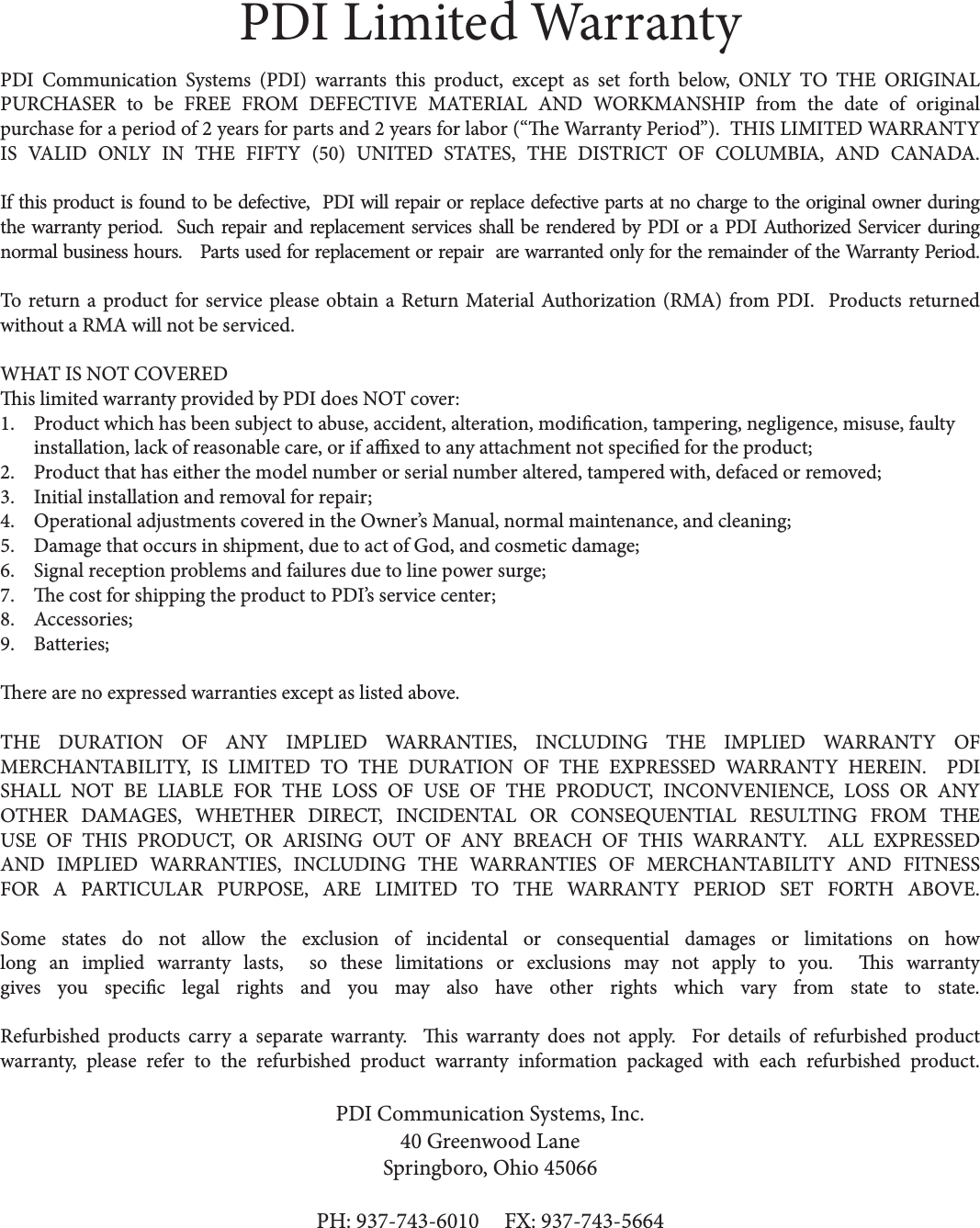 PDI Limited WarrantyPDI Communication Systems (PDI) warrants this product, except as set forth below, ONLY TO THE ORIGINAL PURCHASER to be FREE FROM DEFECTIVE MATERIAL AND WORKMANSHIP from the date of original purchase for a period of 2 years for parts and 2 years for labor (“e Warranty Period”).  THIS LIMITED WARRANTY IS VALID ONLY IN THE FIFTY (50) UNITED STATES, THE DISTRICT OF COLUMBIA, AND CANADA.If this product is found to be defective,  PDI will repair or replace defective parts at no charge to the original owner during the warranty period.  Such repair and replacement services shall be rendered by PDI or a PDI Authorized Servicer during normal business hours.   Parts used for replacement or repair  are warranted only for the remainder of the Warranty Period.   To return a product for service please obtain a Return Material Authorization (RMA) from PDI.  Products returned without a RMA will not be serviced. WHAT IS NOT COVEREDis limited warranty provided by PDI does NOT cover:1. Product which has been subject to abuse, accident, alteration, modication, tampering, negligence, misuse, faulty installation, lack of reasonable care, or if axed to any attachment not specied for the product;2. Product that has either the model number or serial number altered, tampered with, defaced or removed;3. Initial installation and removal for repair;4. Operational adjustments covered in the Owner’s Manual, normal maintenance, and cleaning;5. Damage that occurs in shipment, due to act of God, and cosmetic damage;6. Signal reception problems and failures due to line power surge;7. e cost for shipping the product to PDI’s service center;8. Accessories;9. Batteries;ere are no expressed warranties except as listed above.THE DURATION OF ANY IMPLIED WARRANTIES, INCLUDING THE IMPLIED WARRANTY OF MERCHANTABILITY, IS LIMITED TO THE DURATION OF THE EXPRESSED WARRANTY HEREIN.  PDI  SHALL NOT BE LIABLE FOR THE LOSS OF USE OF THE PRODUCT, INCONVENIENCE, LOSS OR ANY OTHER DAMAGES, WHETHER DIRECT, INCIDENTAL OR CONSEQUENTIAL RESULTING FROM THE USE OF THIS PRODUCT, OR ARISING OUT OF ANY BREACH OF THIS WARRANTY.  ALL EXPRESSED AND IMPLIED WARRANTIES, INCLUDING THE WARRANTIES OF MERCHANTABILITY AND FITNESS FOR A PARTICULAR PURPOSE, ARE LIMITED TO THE WARRANTY PERIOD SET FORTH ABOVE.Some states do not allow the exclusion of incidental or consequential damages or limitations on how long an implied warranty lasts,  so these limitations or exclusions may not apply to you.  is warranty gives you specic legal rights and you may also have other rights which vary from state to state. Refurbished products carry a separate warranty.  is warranty does not apply.  For details of refurbished product warranty, please refer to the refurbished product warranty information packaged with each refurbished product.PDI Communication Systems, Inc.40 Greenwood LaneSpringboro, Ohio 45066PH: 937-743-6010     FX: 937-743-5664