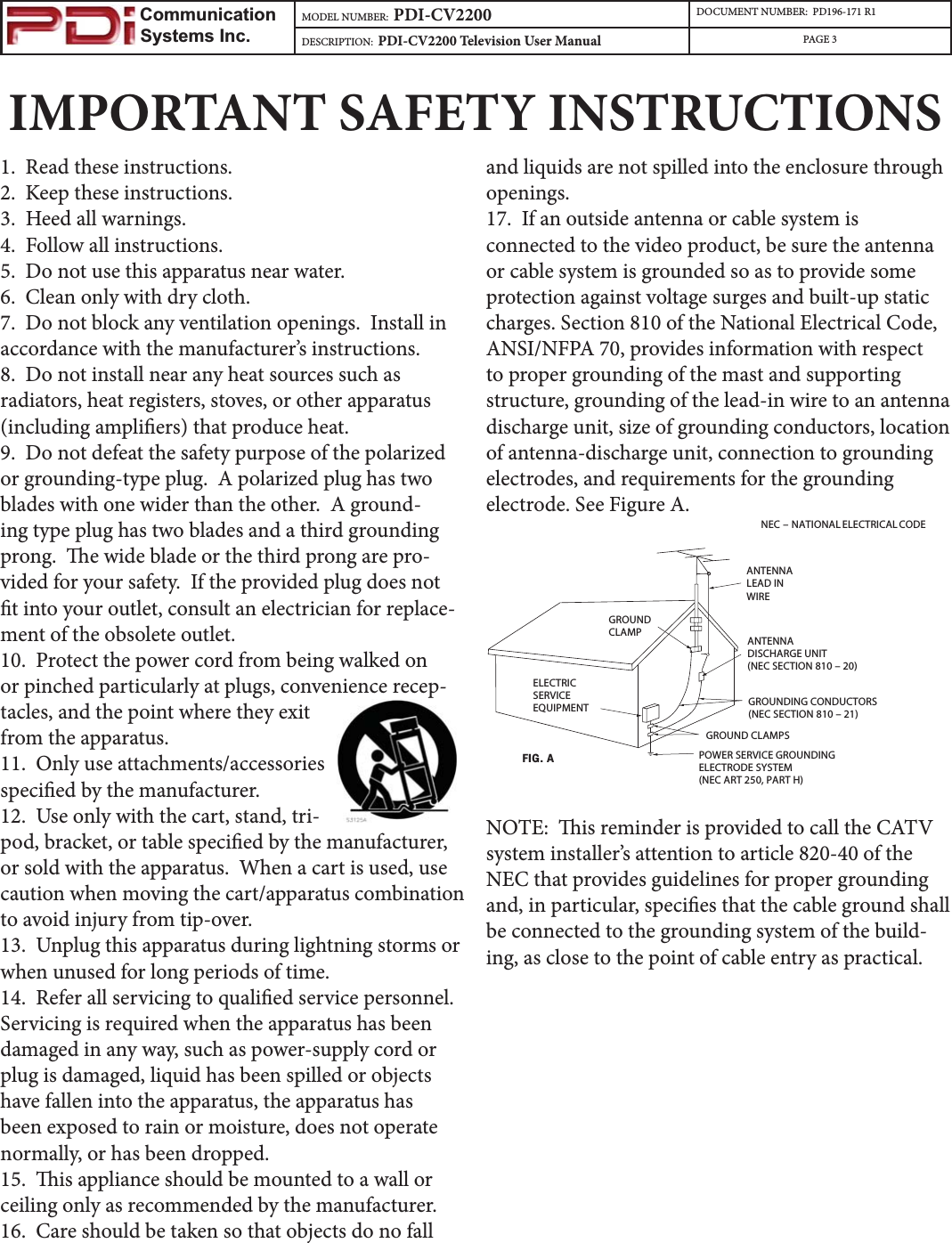                         Communication                    Systems Inc.MODEL NUMBER:  PDI-CV2200 DOCUMENT NUMBER:  PD196-171 R1DESCRIPTION:  PDI-CV2200 Television User Manual PAGE 3IMPORTANT SAFETY INSTRUCTIONS1.  Read these instructions.2.  Keep these instructions.3.  Heed all warnings.4.  Follow all instructions.5.  Do not use this apparatus near water.6.  Clean only with dry cloth.7.  Do not block any ventilation openings.  Install in accordance with the manufacturer’s instructions.8.  Do not install near any heat sources such as radiators, heat registers, stoves, or other apparatus (including ampliers) that produce heat.9.  Do not defeat the safety purpose of the polarized or grounding-type plug.  A polarized plug has two blades with one wider than the other.  A ground-ing type plug has two blades and a third grounding prong.  e wide blade or the third prong are pro-vided for your safety.  If the provided plug does not t into your outlet, consult an electrician for replace-ment of the obsolete outlet.10.  Protect the power cord from being walked on or pinched particularly at plugs, convenience recep-tacles, and the point where they exit from the apparatus.11.  Only use attachments/accessories specied by the manufacturer.12.  Use only with the cart, stand, tri-pod, bracket, or table specied by the manufacturer, or sold with the apparatus.  When a cart is used, use caution when moving the cart/apparatus combination to avoid injury from tip-over.13.  Unplug this apparatus during lightning storms or when unused for long periods of time.14.  Refer all servicing to qualied service personnel.  Servicing is required when the apparatus has been damaged in any way, such as power-supply cord or plug is damaged, liquid has been spilled or objects have fallen into the apparatus, the apparatus has been exposed to rain or moisture, does not operate normally, or has been dropped.15.  is appliance should be mounted to a wall or ceiling only as recommended by the manufacturer.16.  Care should be taken so that objects do no fall and liquids are not spilled into the enclosure through openings.  17.  If an outside antenna or cable system is connected to the video product, be sure the antenna or cable system is grounded so as to provide some protection against voltage surges and built-up static charges. Section 810 of the National Electrical Code, ANSI/NFPA 70, provides information with respect to proper grounding of the mast and supporting structure, grounding of the lead-in wire to an antenna discharge unit, size of grounding conductors, location of antenna-discharge unit, connection to grounding electrodes, and requirements for the grounding electrode. See Figure A.NEC – NATIONAL ELECTRICAL CODEELECTRICSERVICEEQUIPMENTGROUNDCLAMPANTENNALEAD INWIREANTENNADISCHARGE UNIT(NEC SECTION 810 – 20)GROUNDING CONDUCTORS(NEC SECTION 810 – 21)GROUND CLAMPSPOWER SERVICE GROUNDINGELECTRODE SYSTEM(NEC ART 250, PART H)FIG.ANOTE:  is reminder is provided to call the CATV system installer’s attention to article 820-40 of the NEC that provides guidelines for proper grounding and, in particular, species that the cable ground shall be connected to the grounding system of the build-ing, as close to the point of cable entry as practical.