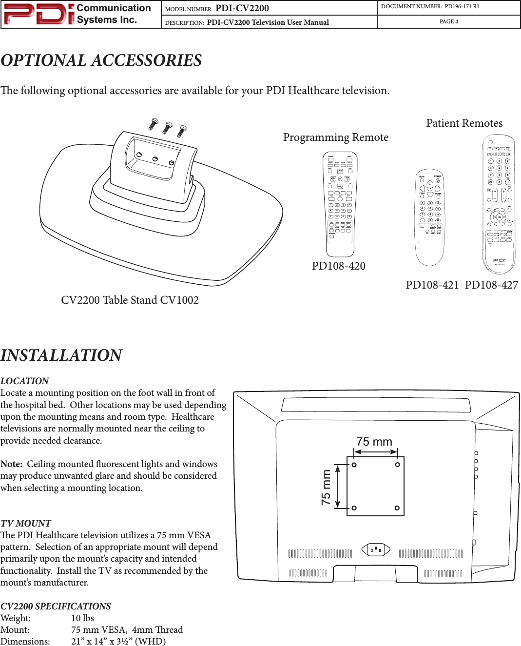                         Communication                    Systems Inc.MODEL NUMBER:  PDI-CV2200 DOCUMENT NUMBER:  PD196-171 R1DESCRIPTION:  PDI-CV2200 Television User Manual PAGE 4INSTALLATIONLOCATIONLocate a mounting position on the foot wall in front of the hospital bed.  Other locations may be used depending upon the mounting means and room type.  Healthcare televisions are normally mounted near the ceiling to provide needed clearance.  Note:  Ceiling mounted uorescent lights and windows may produce unwanted glare and should be considered when selecting a mounting location. TV MOUNTe PDI Healthcare television utilizes a 75 mm VESA pattern.  Selection of an appropriate mount will depend primarily upon the mount’s capacity and intended functionality.  Install the TV as recommended by the mount’s manufacturer.  CV2200 SPECIFICATIONSWeight:   10 lbsMount:    75 mm VESA,  4mm readDimensions: 21” x 14” x 3½” (WHD)OPTIONAL ACCESSORIESe following optional accessories are available for your PDI Healthcare television.CV2200 Table Stand CV1002 Programming RemotePOWERMUTEOKTV/FMTV/AV1234567890*CODE SLEEP LASTCC ARC SAPPatient RemotesPD108-421  PD108-427  PD108-420POWER MUTESETUP TV/AV TV/FM CH LISTSLEEP LASTOKARC CCPSM SSM SAPTEXT SIZE INDEX REVEALHOLD MODE MIX UPDATESUBPAGE1234567890*CHCHVOLVOL75 mm75 mm