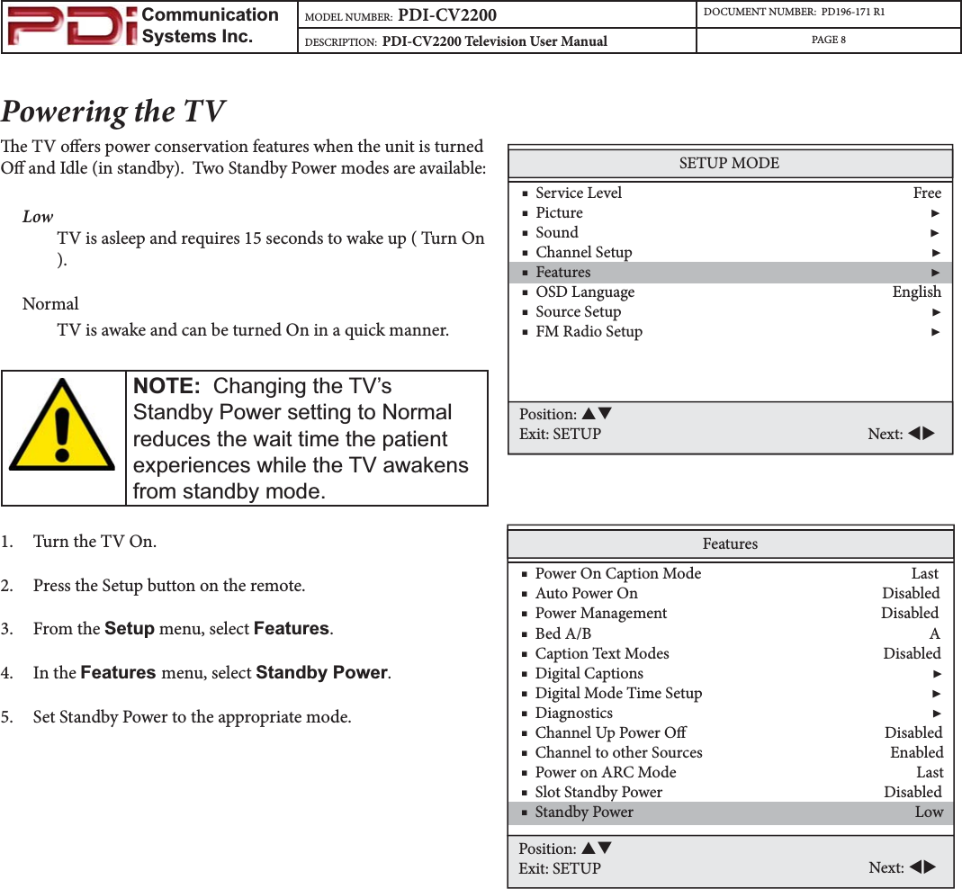                         Communication                    Systems Inc.MODEL NUMBER:  PDI-CV2200 DOCUMENT NUMBER:  PD196-171 R1DESCRIPTION:  PDI-CV2200 Television User Manual PAGE 8Powering the TVe TV oers power conservation features when the unit is turned O and Idle (in standby).  Two Standby Power modes are available:Low TV is asleep and requires 15 seconds to wake up ( Turn On ).NormalTV is awake and can be turned On in a quick manner.   NOTE:&amp;KDQJLQJWKH79¶V6WDQGE\3RZHUVHWWLQJWR1RUPDOUHGXFHVWKHZDLWWLPHWKHSDWLHQWH[SHULHQFHVZKLOHWKH79DZDNHQVIURPVWDQGE\PRGH1. Turn the TV On.2. Press the Setup button on the remote.3. From the Setup menu, select Features.4. In the Features menu, select Standby Power.5. Set Standby Power to the appropriate mode. Features    ■  Power On Caption Mode                                                        Last    ■  Auto Power On                                                                 Disabled    ■  Power Management                                                         Disabled    ■  Bed A/B                                                                                          A    ■  Caption Text Modes                                                         Disabled    ■  Digital Captions                                                                             ▶    ■  Digital Mode Time Setup                                                             ▶    ■  Diagnostics                                                                                     ▶    ■  Channel Up Power O                                                     Disabled    ■  Channel to other Sources                                                  Enabled    ■  Power on ARC Mode                                                                Last    ■  Slot Standby Power                                                           Disabled    ■  Standby Power                                                                           LowPosition: STExit: SETUP Next: WXSETUP MODE    ■  Service Level                                                                              Free    ■  Picture                                                                                             ▶    ■  Sound                                                                                              ▶    ■  Channel Setup                                                                                ▶    ■  Features                                                                                           ▶    ■  OSD Language                                                                     English    ■  Source Setup                                                                                   ▶    ■  FM Radio Setup                                                                             ▶Position: STExit: SETUP Next: WX