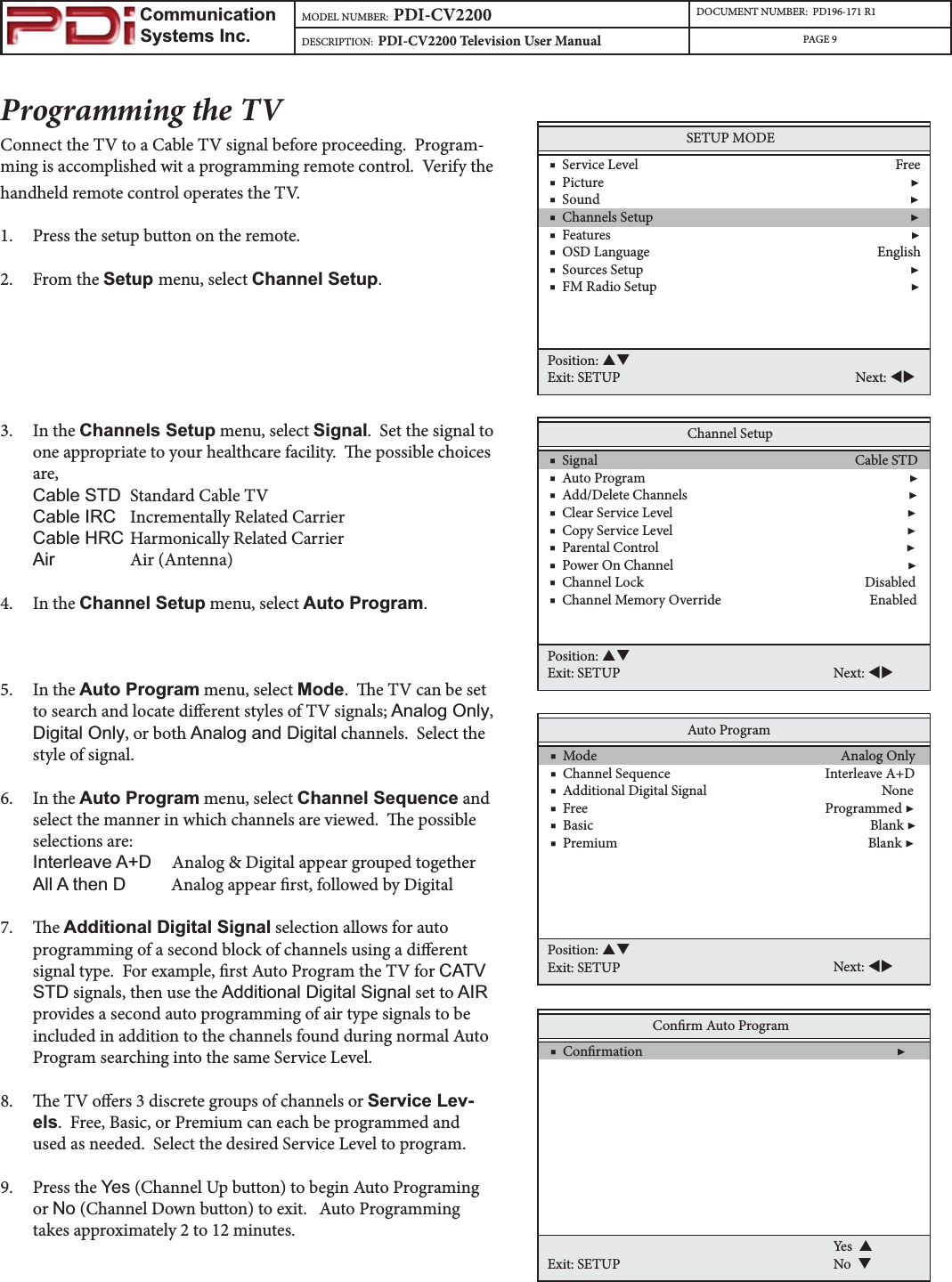                         Communication                    Systems Inc.MODEL NUMBER:  PDI-CV2200 DOCUMENT NUMBER:  PD196-171 R1DESCRIPTION:  PDI-CV2200 Television User Manual PAGE 9Programming the TVConnect the TV to a Cable TV signal before proceeding.  Program-ming is accomplished wit a programming remote control.  Verify the handheld remote control operates the TV.1. Press the setup button on the remote.2. From the Setup menu, select Channel Setup.3. In the Channels Setup menu, select Signal.  Set the signal to one appropriate to your healthcare facility.  e possible choices are,&amp;DEOH67&apos; Standard Cable TV &amp;DEOH,5&amp; Incrementally Related Carrier &amp;DEOH+5&amp; Harmonically Related Carrier$LU Air (Antenna) 4. In the Channel Setup menu, select Auto Program.5. In the Auto Program menu, select Mode.  e TV can be set to search and locate dierent styles of TV signals; $QDORJ2QO\,&apos;LJLWDO2QO\, or both $QDORJDQG&apos;LJLWDO channels.  Select the style of signal.6. In the Auto Program menu, select Channel Sequence and select the manner in which channels are viewed.  e possible selections are:,QWHUOHDYH$&apos;     Analog &amp; Digital appear grouped together$OO$WKHQ&apos;           Analog appear rst, followed by Digital7. e Additional Digital Signal selection allows for auto programming of a second block of channels using a dierent signal type.  For example, rst Auto Program the TV for CATV STD signals, then use the $GGLWLRQDO&apos;LJLWDO6LJQDO set to AIRprovides a second auto programming of air type signals to be included in addition to the channels found during normal Auto Program searching into the same Service Level.8. e TV oers 3 discrete groups of channels or Service Lev-els.  Free, Basic, or Premium can each be programmed and used as needed.  Select the desired Service Level to program.9. Press the &lt;HV (Channel Up button) to begin Auto Programing or 1R (Channel Down button) to exit.   Auto Programming takes approximately 2 to 12 minutes.Channel Setup    ■  Signal                                                                              Cable STD    ■  Auto Program                                                                                ▶    ■  Add/Delete Channels                                                                   ▶    ■  Clear Service Level                                                                       ▶    ■  Copy Service Level                                                                       ▶    ■  Parental Control                                                                           ▶    ■  Power On Channel                                                                       ▶    ■  Channel Lock                                                                   Disabled    ■  Channel Memory Override                                             EnabledPosition: STExit: SETUP Next: WXAuto Program    ■  Mode                                                                          Analog Only    ■  Channel Sequence                                               Interleave A+D    ■  Additional Digital Signal                                                     None    ■  Free                                                                        Programmed ▶    ■  Basic                                                                                    Blank ▶    ■  Premium                                                                            Blank ▶Position: STExit: SETUP Next: WXConrm Auto Program    ■  Conrmation                                                                             ▶Exit: SETUPYes  SNo  TSETUP MODE    ■  Service Level                                                                              Free    ■  Picture                                                                                             ▶    ■  Sound                                                                                              ▶    ■  Channels Setup                                                                              ▶    ■  Features                                                                                           ▶    ■  OSD Language                                                                     English    ■  Sources Setup                                                                                 ▶    ■  FM Radio Setup                                                                             ▶Position: STExit: SETUP Next: WX