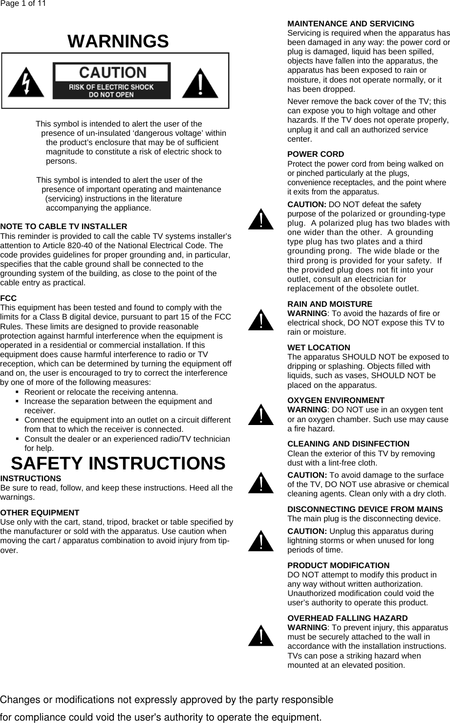 Page 1 of 11   WARNINGS  MAINTENANCE AND SERVICING Servicing is required when the apparatus has been damaged in any way: the power cord or plug is damaged, liquid has been spilled, objects have fallen into the apparatus, the apparatus has been exposed to rain or moisture, it does not operate normally, or it has been dropped. Never remove the back cover of the TV; this can expose you to high voltage and other hazards. If the TV does not operate properly, unplug it and call an authorized service center.     Thp Thpis symbol is intended to alert the user of the resence of un-insulated ‘dangerous voltage’ within the product’s enclosure that may be of sufficient magnitude to constitute a risk of electric shock to persons. is symbol is intended to alert the user of the resence of important operating and maintenance (servicing) instructions in the literature accompanying the appliance.  NOTE TO CABLE TV INSTALLER This reminder is provided to call the cable TV systems installer’s attention to Article 820-40 of the National Electrical Code. The code provides guidelines for proper grounding and, in particular, specifies that the cable ground shall be connected to the grounding system of the building, as close to the point of the cable entry as practical. FCC This equipment has been tested and found to comply with the limits for a Class B digital device, pursuant to part 15 of the FCC Rules. These limits are designed to provide reasonable protection against harmful interference when the equipment is operated in a residential or commercial installation. If this equipment does cause harmful interference to radio or TV reception, which can be determined by turning the equipment off and on, the user is encouraged to try to correct the interference by one of more of the following measures:   Reorient or relocate the receiving antenna.   Increase the separation between the equipment and receiver.   Connect the equipment into an outlet on a circuit different from that to which the receiver is connected. POWER CORD Protect the power cord from being walked on or pinched particularly at the plugs, convenience receptacles, and the point where it exits from the apparatus. CAUTION: DO NOT defeat the safety purpose of the polarized or grounding-type plug.  A polarized plug has two blades with one wider than the other.  A grounding type plug has two plates and a third grounding prong.  The wide blade or the third prong is provided for your safety.  If the provided plug does not fit into your outlet, consult an electrician for replacement of the obsolete outlet.       Consult the dealer or an experienced radio/TV technician for help. SAFETY INSTRUCTIONS INSTRUCTIONS Be sure to read, follow, and keep these instructions. Heed all the warnings. OTHER EQUIPMENT Use only with the cart, stand, tripod, bracket or table specified by the manufacturer or sold with the apparatus. Use caution when moving the cart / apparatus combination to avoid injury from tip-over.   RAIN AND MOISTURE WARNING: To avoid the hazards of fire or electrical shock, DO NOT expose this TV to rain or moisture.      WET LOCATION The apparatus SHOULD NOT be exposed to dripping or splashing. Objects filled with liquids, such as vases, SHOULD NOT be placed on the apparatus. OXYGEN ENVIRONMENT WARNING: DO NOT use in an oxygen tent or an oxygen chamber. Such use may cause a fire hazard. CLEANING AND DISINFECTION  Clean the exterior of this TV by removing dust with a lint-free cloth.  CAUTION: To avoid damage to the surface of the TV, DO NOT use abrasive or chemical cleaning agents. Clean only with a dry cloth.  DISCONNECTING DEVICE FROM MAINS The main plug is the disconnecting device.   CAUTION: Unplug this apparatus during lightning storms or when unused for long periods of time.  PRODUCT MODIFICATION DO NOT attempt to modify this product in any way without written authorization. Unauthorized modification could void the user’s authority to operate this product.   OVERHEAD FALLING HAZARD WARNING: To prevent injury, this apparatus must be securely attached to the wall in accordance with the installation instructions.  TVs can pose a striking hazard when mounted at an elevated position.                            Changes or modifications not expressly approved by the party responsible                           for compliance could void the user&apos;s authority to operate the equipment. 