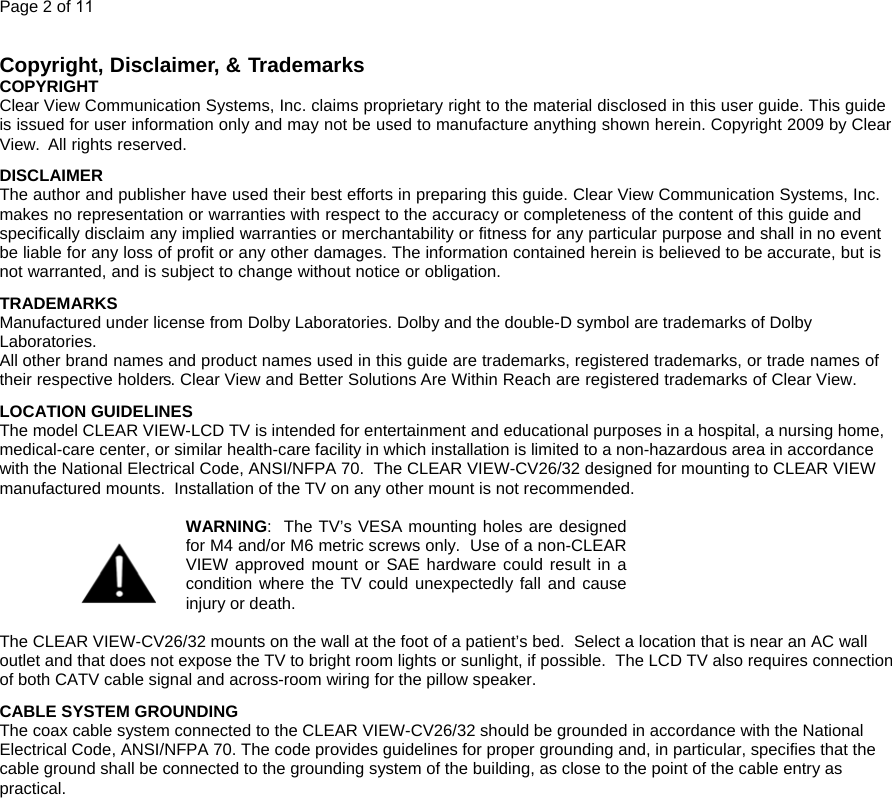 Page 2 of 11  Copyright, Disclaimer, &amp; Trademarks  COPYRIGHT Clear View Communication Systems, Inc. claims proprietary right to the material disclosed in this user guide. This guide is issued for user information only and may not be used to manufacture anything shown herein. Copyright 2009 by Clear View.  All rights reserved. DISCLAIMER The author and publisher have used their best efforts in preparing this guide. Clear View Communication Systems, Inc. makes no representation or warranties with respect to the accuracy or completeness of the content of this guide and specifically disclaim any implied warranties or merchantability or fitness for any particular purpose and shall in no event be liable for any loss of profit or any other damages. The information contained herein is believed to be accurate, but is not warranted, and is subject to change without notice or obligation. TRADEMARKS Manufactured under license from Dolby Laboratories. Dolby and the double-D symbol are trademarks of Dolby Laboratories.  All other brand names and product names used in this guide are trademarks, registered trademarks, or trade names of their respective holders. Clear View and Better Solutions Are Within Reach are registered trademarks of Clear View. LOCATION GUIDELINES The model CLEAR VIEW-LCD TV is intended for entertainment and educational purposes in a hospital, a nursing home, medical-care center, or similar health-care facility in which installation is limited to a non-hazardous area in accordance with the National Electrical Code, ANSI/NFPA 70.  The CLEAR VIEW-CV26/32 designed for mounting to CLEAR VIEW manufactured mounts.  Installation of the TV on any other mount is not recommended.    WARNING:  The TV’s VESA mounting holes are designed for M4 and/or M6 metric screws only.  Use of a non-CLEAR VIEW approved mount or SAE hardware could result in a condition where the TV could unexpectedly fall and cause injury or death.    The CLEAR VIEW-CV26/32 mounts on the wall at the foot of a patient’s bed.  Select a location that is near an AC wall outlet and that does not expose the TV to bright room lights or sunlight, if possible.  The LCD TV also requires connection of both CATV cable signal and across-room wiring for the pillow speaker. CABLE SYSTEM GROUNDING The coax cable system connected to the CLEAR VIEW-CV26/32 should be grounded in accordance with the National Electrical Code, ANSI/NFPA 70. The code provides guidelines for proper grounding and, in particular, specifies that the cable ground shall be connected to the grounding system of the building, as close to the point of the cable entry as practical.                    