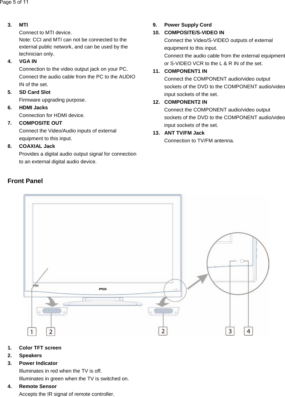   3. MTI  Connect to MTI device. Note: CCI and MTI can not be connected to the external public network, and can be used by the technician only. 4. VGA IN Connection to the video output jack on your PC. Connect the audio cable from the PC to the AUDIO IN of the set. 5.  SD Card Slot Firmware upgrading purpose. 6. HDMI Jacks Connection for HDMI device. 7. COMPOSITE OUT Connect the Video/Audio inputs of external equipment to this input. 8. COAXIAL Jack Provides a digital audio output signal for connection to an external digital audio device. 9.  Power Supply Cord 10. COMPOSITE/S-VIDEO IN Connect the Video/S-VIDEO outputs of external equipment to this input. Connect the audio cable from the external equipment or S-VIDEO VCR to the L &amp; R IN of the set. 11. COMPONENT1 IN Connect the COMPONENT audio/video output sockets of the DVD to the COMPONENT audio/video input sockets of the set. 12. COMPONENT2 IN Connect the COMPONENT audio/video output sockets of the DVD to the COMPONENT audio/video input sockets of the set. 13.  ANT TV/FM Jack Connection to TV/FM antenna.     Front Panel                           1. Color TFT screen 2. Speakers 3. Power Indicator Illuminates in red when the TV is off. Illuminates in green when the TV is switched on. 4. Remote Sensor Accepts the IR signal of remote controller.  Page 5 of 11  