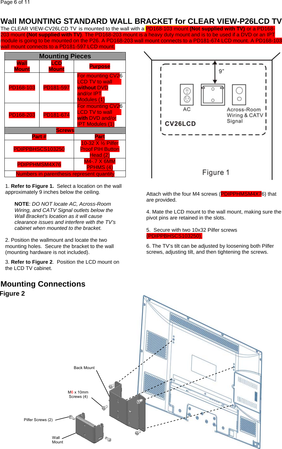 Page 6 of 11  Wall MOUNTING STANDARD WALL BRACKET for CLEAR VIEW-P26LCD TV The CLEAR VIEW-CV26LCD TV is mounted to the wall with a PD168-103 mount (Not supplied with TV) or a PD168-203 mount (Not supplied with TV). The PD168-203 mount is a heavy duty mount and is to be used if a DVD or an IPT module is going to be mounted on the P26. A PD168-203 wall mount connects to a PD181-674 LCD mount. A PD168-103 wall mount connects to a PD181-597 LCD mount.    Mounting Connections                                                      Figure 2  Attach with the four M4 screws (PDIPPHMSM4X76) that are provided.  4. Mate the LCD mount to the wall mount, making sure the pivot pins are retained in the slots.  5.  Secure with two 10x32 Pilfer screws (PDIPPBHSCS103250). 6. The TV’s tilt can be adjusted by loosening both Pilfer screws, adjusting tilt, and then tightening the screws. Mounting Pieces Wall Mount  LCD Mount  Purpose PD168-103  PD181-597 For mounting CV26LCD TV to wall without DVD and/or IPT Modules (1) PD168-203 PD181-674 For mounting CV26LCD TV to wall with DVD and/or IPT Modules (1) Screws Part #  Part PDIPPBHSCS103250  10-32 X ½ Pilfer Proof PIH Button Head (2) PDIPPHMSM4X76  M4-.7 X 6MM PPHMS (4) Numbers in parenthesis represent quantity  1. Refer to Figure 1.  Select a location on the wall approximately 9 inches below the ceiling.    NOTE: DO NOT locate AC, Across-Room Wiring, and CATV Signal outlets below the Wall Bracket’s location as it will cause clearance issues and interfere with the TV’s cabinet when mounted to the bracket.    2. Position the wallmount and locate the two mounting holes.  Secure the bracket to the wall (mounting hardware is not included).   3. Refer to Figure 2.  Position the LCD mount on the LCD TV cabinet.   M6 x 10mm  Screws (4) Pilfer Screws (2) Back Mount Wall Mount 