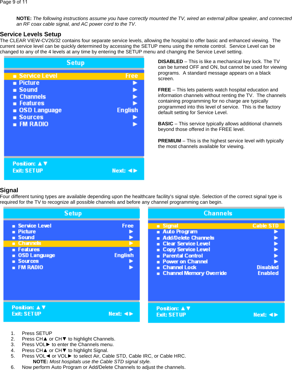 Page 9 of 11  NOTE: The following instructions assume you have correctly mounted the TV, wired an external pillow speaker, and connected an RF coax cable signal, and AC power cord to the TV.  Service Levels Setup The CLEAR VIEW-CV26/32 contains four separate service levels, allowing the hospital to offer basic and enhanced viewing.  The current service level can be quickly determined by accessing the SETUP menu using the remote control.  Service Level can be changed to any of the 4 levels at any time by entering the SETUP menu and changing the Service Level setting.  DISABLED – This is like a mechanical key lock. The TV can be turned OFF and ON, but cannot be used for viewing programs.  A standard message appears on a black screen.    FREE – This lets patients watch hospital education and information channels without renting the TV.  The channels containing programming for no charge are typically programmed into this level of service.  This is the factory default setting for Service Level.    BASIC – This service typically allows additional channels beyond those offered in the FREE level.     PREMIUM – This is the highest service level with typically the most channels available for viewing.    Signal Four different tuning types are available depending upon the healthcare facility’s signal style. Selection of the correct signal type is required for the TV to recognize all possible channels and before any channel programming can begin.   1. Press SETUP 2. Press CH▲ or CH▼ to highlight Channels. 3. Press VOL► to enter the Channels menu. 4. Press CH▲ or CH▼ to highlight Signal. 5. Press VOL◄ or VOL► to select Air, Cable STD, Cable IRC, or Cable HRC.  NOTE: Most hospitals use the Cable STD signal style. 6.  Now perform Auto Program or Add/Delete Channels to adjust the channels.    