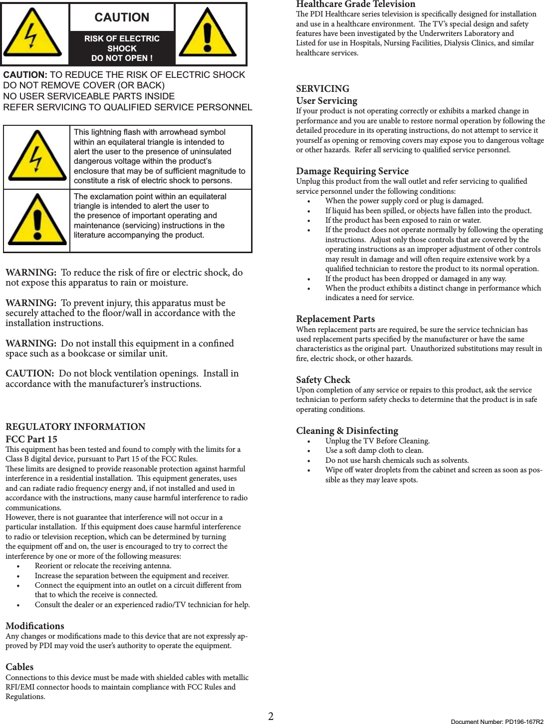 2Document Number: PD196-167R2CAUTIONRISK OF ELECTRIC SHOCKDO NOT OPEN !CAUTION: TO REDUCE THE RISK OF ELECTRIC SHOCKDO NOT REMOVE COVER (OR BACK)NO USER SERVICEABLE PARTS INSIDEREFER SERVICING TO QUALIFIED SERVICE PERSONNEL7KLVOLJKWQLQJÀDVKZLWKDUURZKHDGV\PEROZLWKLQDQHTXLODWHUDOWULDQJOHLVLQWHQGHGWRDOHUWWKHXVHUWRWKHSUHVHQFHRIXQLQVXODWHGGDQJHURXVYROWDJHZLWKLQWKHSURGXFW¶VHQFORVXUHWKDWPD\EHRIVXI¿FLHQWPDJQLWXGHWRFRQVWLWXWHDULVNRIHOHFWULFVKRFNWRSHUVRQV7KHH[FODPDWLRQSRLQWZLWKLQDQHTXLODWHUDOWULDQJOHLVLQWHQGHGWRDOHUWWKHXVHUWRWKHSUHVHQFHRILPSRUWDQWRSHUDWLQJDQGPDLQWHQDQFHVHUYLFLQJLQVWUXFWLRQVLQWKHOLWHUDWXUHDFFRPSDQ\LQJWKHSURGXFWWARNING:  To reduce the risk of re or electric shock, do not expose this apparatus to rain or moisture.WARNING:  To prevent injury, this apparatus must be securely attached to the oor/wall in accordance with the installation instructions.WARNING:  Do not install this equipment in a conned space such as a bookcase or similar unit.CAUTION:  Do not block ventilation openings.  Install in accordance with the manufacturer’s instructions.REGULATORY INFORMATIONFCC Part 15is equipment has been tested and found to comply with the limits for a Class B digital device, pursuant to Part 15 of the FCC Rules.ese limits are designed to provide reasonable protection against harmful interference in a residential installation.  is equipment generates, uses and can radiate radio frequency energy and, if not installed and used in accordance with the instructions, many cause harmful interference to radio communications.However, there is not guarantee that interference will not occur in a particular installation.  If this equipment does cause harmful interference to radio or television reception, which can be determined by turning the equipment o and on, the user is encouraged to try to correct the interference by one or more of the following measures:t Reorient or relocate the receiving antenna.t Increase the separation between the equipment and receiver.t Connect the equipment into an outlet on a circuit dierent from that to which the receive is connected.t Consult the dealer or an experienced radio/TV technician for help.ModicationsAny changes or modications made to this device that are not expressly ap-proved by PDI may void the user’s authority to operate the equipment.CablesConnections to this device must be made with shielded cables with metallic RFI/EMI connector hoods to maintain compliance with FCC Rules and Regulations.Healthcare Grade Televisione PDI Healthcare series television is specically designed for installation and use in a healthcare environment.  e TV’s special design and safety features have been investigated by the Underwriters Laboratory and Listed for use in Hospitals, Nursing Facilities, Dialysis Clinics, and similar healthcare services. SERVICINGUser ServicingIf your product is not operating correctly or exhibits a marked change in performance and you are unable to restore normal operation by following the detailed procedure in its operating instructions, do not attempt to service it yourself as opening or removing covers may expose you to dangerous voltage or other hazards.  Refer all servicing to qualied service personnel.Damage Requiring ServiceUnplug this product from the wall outlet and refer servicing to qualied service personnel under the following conditions:t When the power supply cord or plug is damaged.t If liquid has been spilled, or objects have fallen into the product.t If the product has been exposed to rain or water.t If the product does not operate normally by following the operating instructions.  Adjust only those controls that are covered by the operating instructions as an improper adjustment of other controls may result in damage and will oen require extensive work by a qualied technician to restore the product to its normal operation.t If the product has been dropped or damaged in any way.t When the product exhibits a distinct change in performance which indicates a need for service.Replacement PartsWhen replacement parts are required, be sure the service technician has used replacement parts specied by the manufacturer or have the same characteristics as the original part.  Unauthorized substitutions may result in re, electric shock, or other hazards.Safety CheckUpon completion of any service or repairs to this product, ask the service technician to perform safety checks to determine that the product is in safe operating conditions.Cleaning &amp; Disinfectingt Unplug the TV Before Cleaning.t Use a so damp cloth to clean.  t Do not use harsh chemicals such as solvents.t Wipe o water droplets from the cabinet and screen as soon as pos-sible as they may leave spots.