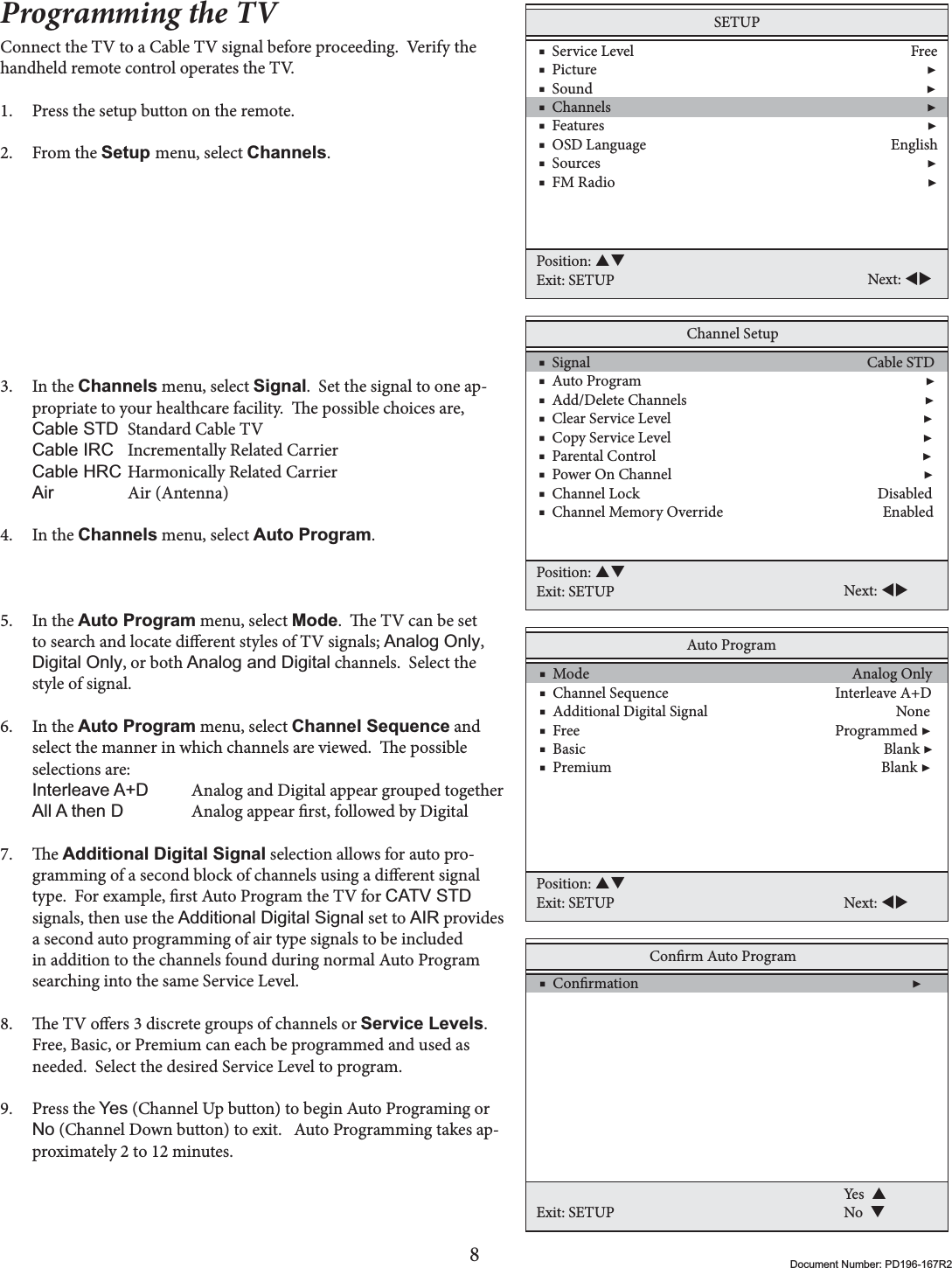 8Document Number: PD196-167R2Programming the TVConnect the TV to a Cable TV signal before proceeding.  Verify the handheld remote control operates the TV.1. Press the setup button on the remote.2. From the Setup menu, select Channels.3. In the Channels menu, select Signal.  Set the signal to one ap-propriate to your healthcare facility.  e possible choices are,&amp;DEOH67&apos; Standard Cable TV &amp;DEOH,5&amp; Incrementally Related Carrier &amp;DEOH+5&amp; Harmonically Related Carrier$LU Air (Antenna) 4. In the Channels menu, select Auto Program.5. In the Auto Program menu, select Mode.  e TV can be set to search and locate dierent styles of TV signals; $QDORJ2QO\,&apos;LJLWDO2QO\, or both $QDORJDQG&apos;LJLWDO channels.  Select the style of signal.6. In the Auto Program menu, select Channel Sequence and select the manner in which channels are viewed.  e possible selections are:,QWHUOHDYH$&apos; Analog and Digital appear grouped together$OO$WKHQ&apos;   Analog appear rst, followed by Digital7. e Additional Digital Signal selection allows for auto pro-gramming of a second block of channels using a dierent signal type.  For example, rst Auto Program the TV for CATV STDsignals, then use the $GGLWLRQDO&apos;LJLWDO6LJQDO set to AIR provides a second auto programming of air type signals to be included in addition to the channels found during normal Auto Program searching into the same Service Level.8. e TV oers 3 discrete groups of channels or Service Levels.Free, Basic, or Premium can each be programmed and used as needed.  Select the desired Service Level to program.9. Press the &lt;HV (Channel Up button) to begin Auto Programing or 1R (Channel Down button) to exit.   Auto Programming takes ap-proximately 2 to 12 minutes.SETUP    ■  Service Level                                                                              Free    ■  Picture                                                                                             ▶    ■  Sound                                                                                              ▶    ■  Channels                                                                                         ▶    ■  Features                                                                                           ▶    ■  OSD Language                                                                     English    ■  Sources                                                                                            ▶    ■  FM Radio                                                                                        ▶Position: STExit: SETUP Next: WXChannel Setup    ■  Signal                                                                              Cable STD    ■  Auto Program                                                                                ▶    ■  Add/Delete Channels                                                                   ▶    ■  Clear Service Level                                                                       ▶    ■  Copy Service Level                                                                       ▶    ■  Parental Control                                                                           ▶    ■  Power On Channel                                                                       ▶    ■  Channel Lock                                                                   Disabled    ■  Channel Memory Override                                             EnabledPosition: STExit: SETUP Next: WXAuto Program    ■  Mode                                                                          Analog Only    ■  Channel Sequence                                               Interleave A+D    ■  Additional Digital Signal                                                     None    ■  Free                                                                        Programmed ▶    ■  Basic                                                                                    Blank ▶    ■  Premium                                                                            Blank ▶Position: STExit: SETUP Next: WXConrm Auto Program    ■  Conrmation                                                                             ▶Exit: SETUPYes  SNo  T