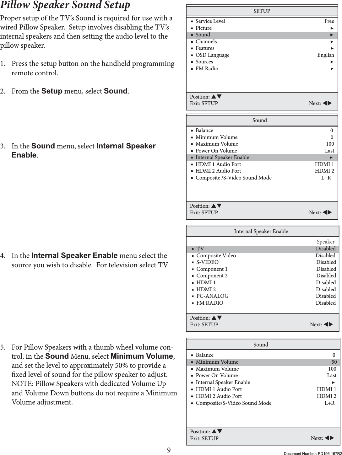 9Document Number: PD196-167R2Pillow Speaker Sound SetupProper setup of the TV’s Sound is required for use with a wired Pillow Speaker.  Setup involves disabling the TV’s internal speakers and then setting the audio level to the pillow speaker.  1. Press the setup button on the handheld programming remote control.2. From the Setup menu, select Sound.3. In the Sound menu, select Internal Speaker Enable.4. In the Internal Speaker Enable menu select the source you wish to disable.  For television select TV.  5. For Pillow Speakers with a thumb wheel volume con-trol, in the Sound Menu, select Minimum Volume,and set the level to approximately 50% to provide a xed level of sound for the pillow speaker to adjust.NOTE: Pillow Speakers with dedicated Volume Up and Volume Down buttons do not require a Minimum Volume adjustment.Internal Speaker Enable                           Speaker    ■  TV                                                                                       Disabled    ■  Composite Video                                                              Disabled    ■  S-VIDEO                                                                            Disabled    ■  Component 1                                                                     Disabled    ■  Component 2                                                                     Disabled    ■  HDMI 1                                                                              Disabled    ■  HDMI 2                                                                              Disabled    ■  PC-ANALOG                                                                    Disabled    ■  FM RADIO                                                                        DisabledPosition: STExit: SETUP Next: WXSETUP    ■  Service Level                                                                              Free    ■  Picture                                                                                             ▶    ■  Sound                                                                                              ▶    ■  Channels                                                                                         ▶    ■  Features                                                                                           ▶    ■  OSD Language                                                                     English    ■  Sources                                                                                            ▶    ■  FM Radio                                                                                        ▶Position: STExit: SETUP Next: WXSound    ■  Balance                                                                                            0    ■  Minimum Volume                                                                         0    ■  Maximum Volume                                                                     100    ■  Power On Volume                                                                     Last    ■  Internal Speaker Enable                                                               ▶    ■  HDMI 1 Audio Port                                                          HDMI 1     ■  HDMI 2 Audio Port                                                          HDMI 2     ■  Composite /S-Video Sound Mode                                       L+RPosition: STExit: SETUP Next: WXSound    ■  Balance                                                                                            0    ■  Minimum Volume                                                                        50    ■  Maximum Volume                                                                     100    ■  Power On Volume                                                                     Last    ■  Internal Speaker Enable                                                               ▶    ■  HDMI 1 Audio Port                                                          HDMI 1     ■  HDMI 2 Audio Port                                                          HDMI 2    ■  Composite/S-Video Sound Mode                                         L+RPosition: STExit: SETUP Next: WX