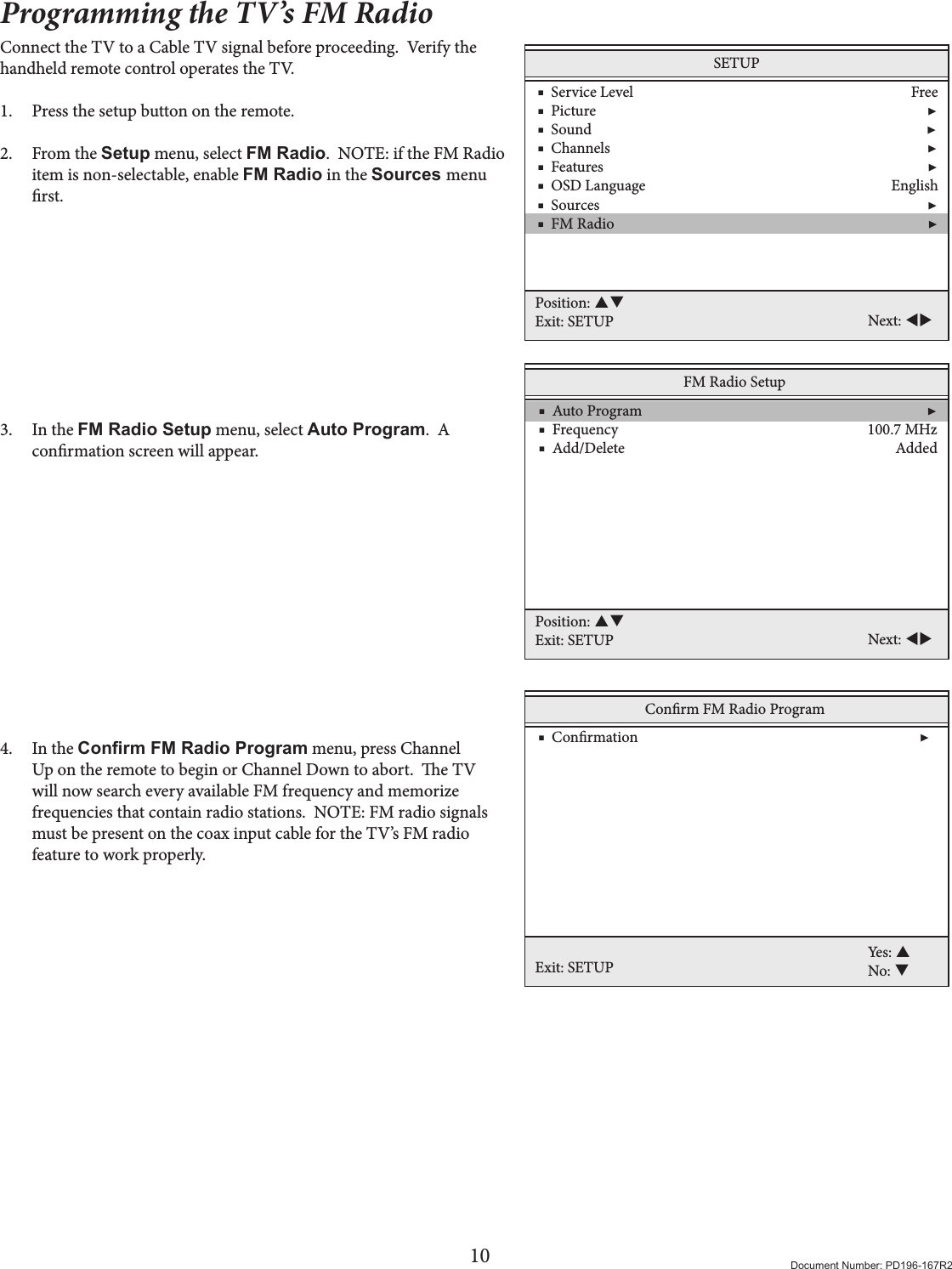 10 Document Number: PD196-167R2Programming the TV’s FM RadioConnect the TV to a Cable TV signal before proceeding.  Verify the handheld remote control operates the TV.1.  Press the setup button on the remote. 2.  From the Setup menu, select FM Radio.  NOTE: if the FM Radio item is non-selectable, enable FM Radio in the Sources menu rst.          3.  In the FM Radio Setup menu, select Auto Program.  A conrmation screen will appear.               4.  In the Conrm FM Radio Program menu, press Channel Up on the remote to begin or Channel Down to abort.  e TV will now search every available FM frequency and memorize frequencies that contain radio stations.  NOTE: FM radio signals must be present on the coax input cable for the TV’s FM radio feature to work properly.  SETUP    ■  Service Level                                                                              Free    ■  Picture                                                                                             ▶    ■  Sound                                                                                              ▶    ■  Channels                                                                                         ▶    ■  Features                                                                                           ▶    ■  OSD Language                                                                     English    ■  Sources                                                                                            ▶    ■  FM Radio                                                                                        ▶Position: Exit: SETUP Next: FM Radio Setup    ■  Auto Program                                                                                ▶    ■  Frequency                                                                      100.7 MHz    ■  Add/Delete                                                                            Added Position: Exit: SETUP Next: Conrm FM Radio ProgramExit: SETUPYes: No:     ■  Conrmation                                                                               ▶  