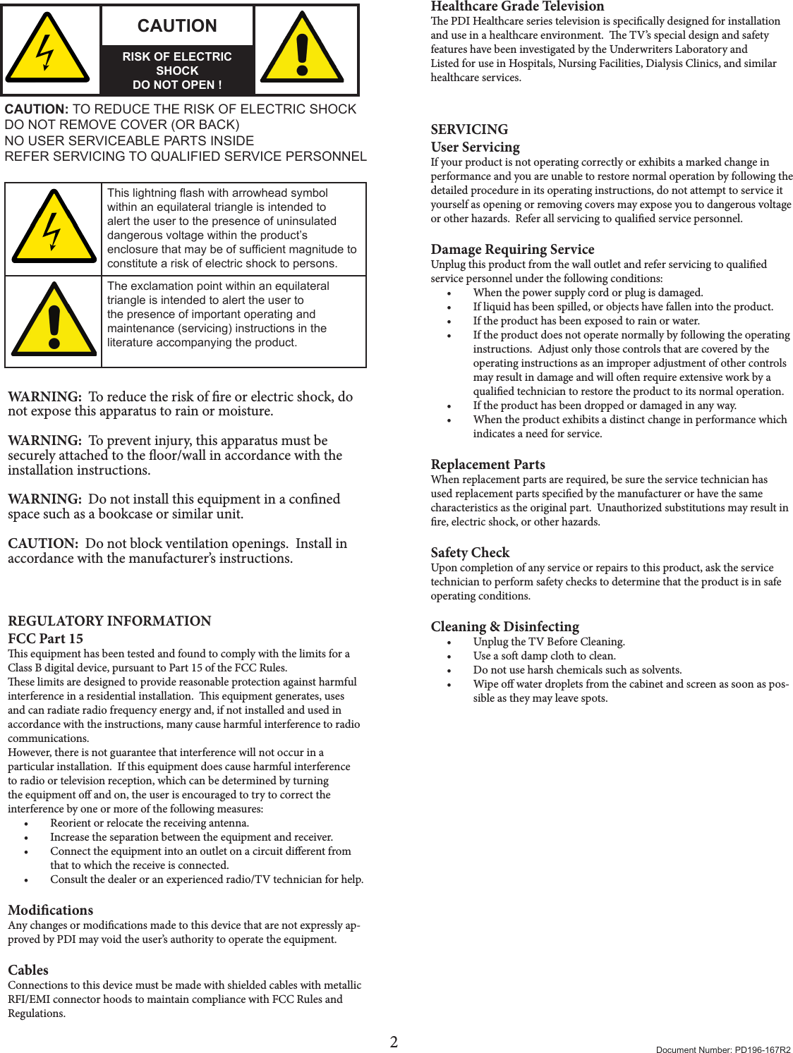 2Document Number: PD196-167R2CAUTIONRISK OF ELECTRIC SHOCKDO NOT OPEN !CAUTION: TO REDUCE THE RISK OF ELECTRIC SHOCKDO NOT REMOVE COVER (OR BACK)NO USER SERVICEABLE PARTS INSIDEREFER SERVICING TO QUALIFIED SERVICE PERSONNELThis lightning ash with arrowhead symbol within an equilateral triangle is intended to alert the user to the presence of uninsulated dangerous voltage within the product’s enclosure that may be of sufcient magnitude to constitute a risk of electric shock to persons.The exclamation point within an equilateral triangle is intended to alert the user to the presence of important operating and maintenance (servicing) instructions in the literature accompanying the product.WARNING:  To reduce the risk of re or electric shock, do not expose this apparatus to rain or moisture.WARNING:  To prevent injury, this apparatus must be securely attached to the oor/wall in accordance with the installation instructions.WARNING:  Do not install this equipment in a conned space such as a bookcase or similar unit.CAUTION:  Do not block ventilation openings.  Install in accordance with the manufacturer’s instructions.REGULATORY INFORMATIONFCC Part 15is equipment has been tested and found to comply with the limits for a Class B digital device, pursuant to Part 15 of the FCC Rules.ese limits are designed to provide reasonable protection against harmful interference in a residential installation.  is equipment generates, uses and can radiate radio frequency energy and, if not installed and used in accordance with the instructions, many cause harmful interference to radio communications.However, there is not guarantee that interference will not occur in a particular installation.  If this equipment does cause harmful interference to radio or television reception, which can be determined by turning the equipment o and on, the user is encouraged to try to correct the interference by one or more of the following measures:• Reorient or relocate the receiving antenna.• Increase the separation between the equipment and receiver.• Connect the equipment into an outlet on a circuit dierent from that to which the receive is connected.• Consult the dealer or an experienced radio/TV technician for help.ModicationsAny changes or modications made to this device that are not expressly ap-proved by PDI may void the user’s authority to operate the equipment.CablesConnections to this device must be made with shielded cables with metallic RFI/EMI connector hoods to maintain compliance with FCC Rules and Regulations.Healthcare Grade Televisione PDI Healthcare series television is specically designed for installation and use in a healthcare environment.  e TV’s special design and safety features have been investigated by the Underwriters Laboratory and Listed for use in Hospitals, Nursing Facilities, Dialysis Clinics, and similar healthcare services. SERVICINGUser ServicingIf your product is not operating correctly or exhibits a marked change in performance and you are unable to restore normal operation by following the detailed procedure in its operating instructions, do not attempt to service it yourself as opening or removing covers may expose you to dangerous voltage or other hazards.  Refer all servicing to qualied service personnel.Damage Requiring ServiceUnplug this product from the wall outlet and refer servicing to qualied service personnel under the following conditions:• When the power supply cord or plug is damaged.• If liquid has been spilled, or objects have fallen into the product.• If the product has been exposed to rain or water.• If the product does not operate normally by following the operating instructions.  Adjust only those controls that are covered by the operating instructions as an improper adjustment of other controls may result in damage and will oen require extensive work by a qualied technician to restore the product to its normal operation.• If the product has been dropped or damaged in any way.• When the product exhibits a distinct change in performance which indicates a need for service.Replacement PartsWhen replacement parts are required, be sure the service technician has used replacement parts specied by the manufacturer or have the same characteristics as the original part.  Unauthorized substitutions may result in re, electric shock, or other hazards.Safety CheckUpon completion of any service or repairs to this product, ask the service technician to perform safety checks to determine that the product is in safe operating conditions.Cleaning &amp; Disinfecting• Unplug the TV Before Cleaning.• Use a so damp cloth to clean.  • Do not use harsh chemicals such as solvents.• Wipe o water droplets from the cabinet and screen as soon as pos-sible as they may leave spots.