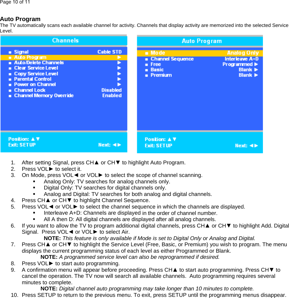 Page 10 of 11  Auto Program The TV automatically scans each available channel for activity. Channels that display activity are memorized into the selected Service Level.          1.  After setting Signal, press CH▲ or CH▼ to highlight Auto Program. 2. Press VOL► to select it. 3.  On Mode, press VOL◄ or VOL► to select the scope of channel scanning.   Analog Only: TV searches for analog channels only.   Digital Only: TV searches for digital channels only.   Analog and Digital: TV searches for both analog and digital channels. 4. Press CH▲ or CH▼ to highlight Channel Sequence. 5. Press VOL◄ or VOL► to select the channel sequence in which the channels are displayed.   Interleave A+D: Channels are displayed in the order of channel number.   All A then D: All digital channels are displayed after all analog channels. 6.  If you want to allow the TV to program additional digital channels, press CH▲ or CH▼ to highlight Add. Digital Signal.  Press VOL◄ or VOL► to select Air.  NOTE: This feature is only available if Mode is set to Digital Only or Analog and Digital. 7. Press CH▲ or CH▼ to highlight the Service Level (Free, Basic, or Premium) you wish to program. The menu displays the current programming status of each level as either Programmed or Blank. NOTE: A programmed service level can also be reprogrammed if desired. 8. Press VOL► to start auto programming. 9.  A confirmation menu will appear before proceeding. Press CH▲ to start auto programming. Press CH▼ to cancel the operation. The TV now will search all available channels.  Auto programming requires several minutes to complete. NOTE: Digital channel auto programming may take longer than 10 minutes to complete. 10.  Press SETUP to return to the previous menu. To exit, press SETUP until the programming menus disappear.     