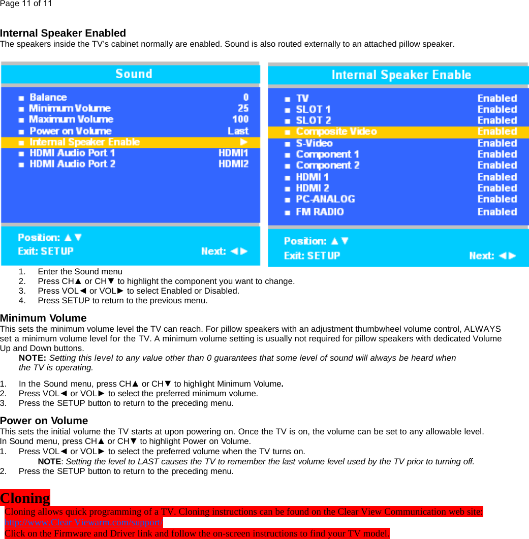 Page 11 of 11  Internal Speaker Enabled The speakers inside the TV’s cabinet normally are enabled. Sound is also routed externally to an attached pillow speaker.          1.  Enter the Sound menu 2. Press CH▲ or CH▼ to highlight the component you want to change. 3. Press VOL◄ or VOL► to select Enabled or Disabled. 4.  Press SETUP to return to the previous menu. Minimum Volume This sets the minimum volume level the TV can reach. For pillow speakers with an adjustment thumbwheel volume control, ALWAYS set a minimum volume level for the TV. A minimum volume setting is usually not required for pillow speakers with dedicated Volume Up and Down buttons.   NOTE: Setting this level to any value other than 0 guarantees that some level of sound will always be heard when the TV is operating.  1. In the Sound menu, press CH▲ or CH▼ to highlight Minimum Volume. 2. Press VOL◄ or VOL► to select the preferred minimum volume. 3. Press the SETUP button to return to the preceding menu. Power on Volume This sets the initial volume the TV starts at upon powering on. Once the TV is on, the volume can be set to any allowable level. In Sound menu, press CH▲ or CH▼ to highlight Power on Volume. 1. Press VOL◄ or VOL► to select the preferred volume when the TV turns on.   NOTE: Setting the level to LAST causes the TV to remember the last volume level used by the TV prior to turning off.  2. Press the SETUP button to return to the preceding menu. Cloning Cloning allows quick programming of a TV. Cloning instructions can be found on the Clear View Communication web site: http://www.Clear Viewarm.com/support/Click on the Firmware and Driver link and follow the on-screen instructions to find your TV model.  