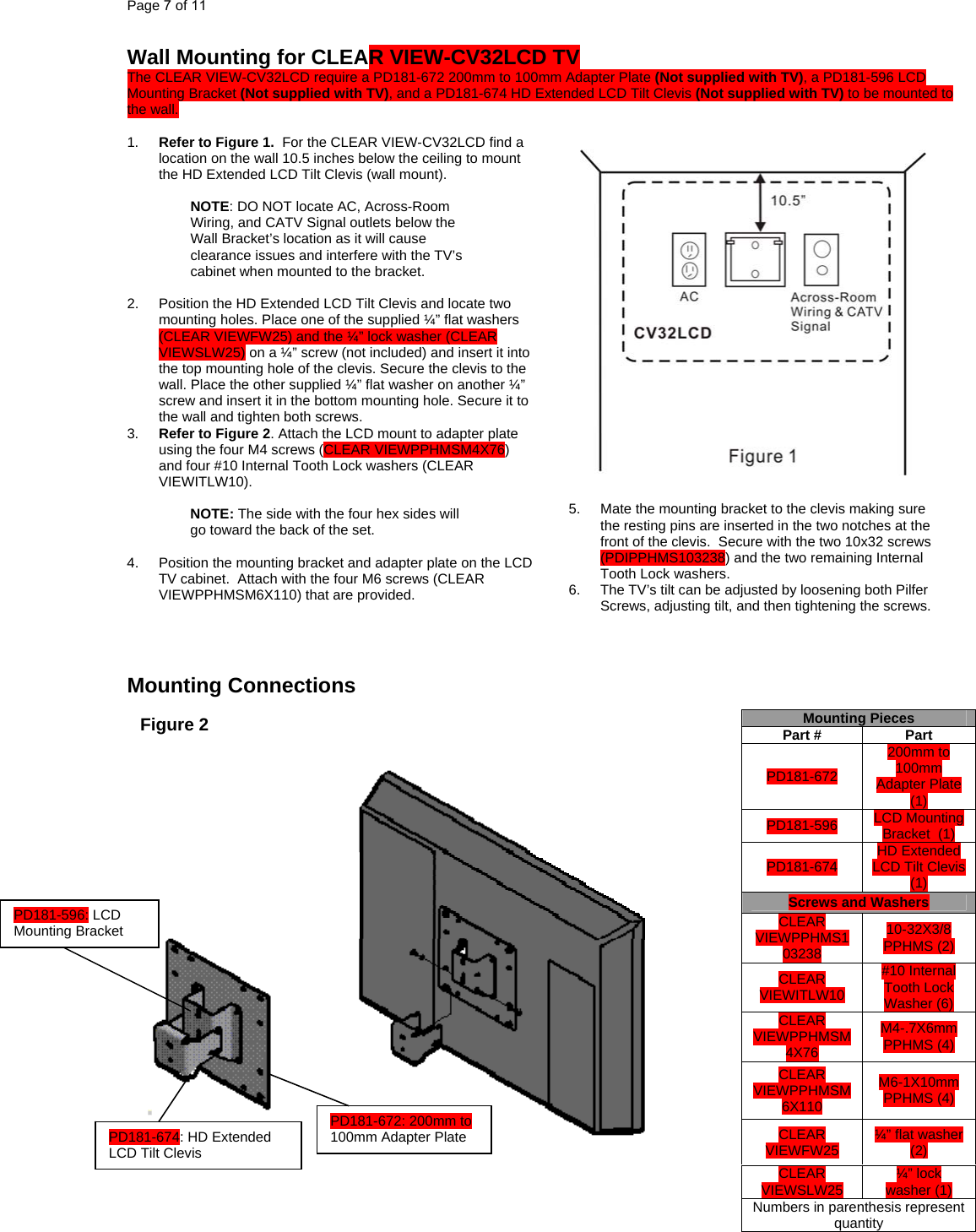 Page 7 of 11 Wall Mounting for CLEAR VIEW-CV32LCD TV  The CLEAR VIEW-CV32LCD require a PD181-672 200mm to 100mm Adapter Plate (Not supplied with TV), a PD181-596 LCD Mounting Bracket (Not supplied with TV), and a PD181-674 HD Extended LCD Tilt Clevis (Not supplied with TV) to be mounted to the wall.  1.  Refer to Figure 1.  For the CLEAR VIEW-CV32LCD find a location on the wall 10.5 inches below the ceiling to mount the HD Extended LCD Tilt Clevis (wall mount).  NOTE: DO NOT locate AC, Across-Room Wiring, and CATV Signal outlets below the Wall Bracket’s location as it will cause clearance issues and interfere with the TV’s cabinet when mounted to the bracket.    2.  Position the HD Extended LCD Tilt Clevis and locate two mounting holes. Place one of the supplied ¼” flat washers (CLEAR VIEWFW25) and the ¼” lock washer (CLEAR VIEWSLW25) on a ¼” screw (not included) and insert it into the top mounting hole of the clevis. Secure the clevis to the wall. Place the other supplied ¼” flat washer on another ¼” screw and insert it in the bottom mounting hole. Secure it to the wall and tighten both screws. 3.  Refer to Figure 2. Attach the LCD mount to adapter plate using the four M4 screws (CLEAR VIEWPPHMSM4X76) and four #10 Internal Tooth Lock washers (CLEAR VIEWITLW10).  NOTE: The side with the four hex sides will go toward the back of the set.  4.  Position the mounting bracket and adapter plate on the LCD TV cabinet.  Attach with the four M6 screws (CLEAR VIEWPPHMSM6X110) that are provided.      Mounting Connections                                                Mounting Pieces Part #  Part PD181-672 200mm to 100mm Adapter Plate  (1) PD181-596 Figure 2      LCD Mounting Bracket  (1)   HD Extended LCD Tilt Clevis  (1) PD181-674 Screws and Washers PD181-596: LCD Mounting Bracket CLEAR VIEWPPHMS103238 10-32X3/8 PPHMS (2) #10 Internal Tooth Lock Washer (6) CLEAR VIEWITLW10 CLEAR VIEWPPHMSM4X76 M4-.7X6mm PPHMS (4) CLEAR VIEWPPHMSM6X110    M6-1X10mm PPHMS (4) CLEAR VIEWFW25  ¼” flat washer (2) CLEAR VIEWSLW25  ¼” lock washer (1) Numbers in parenthesis represent quantity PD181-672: 200mm to 100mm Adapter Plate PD181-674: HD Extended LCD Tilt Clevis   5.  Mate the mounting bracket to the clevis making sure the resting pins are inserted in the two notches at the front of the clevis.  Secure with the two 10x32 screws (PDIPPHMS103238) and the two remaining Internal Tooth Lock washers. 6.  The TV’s tilt can be adjusted by loosening both Pilfer Screws, adjusting tilt, and then tightening the screws. 