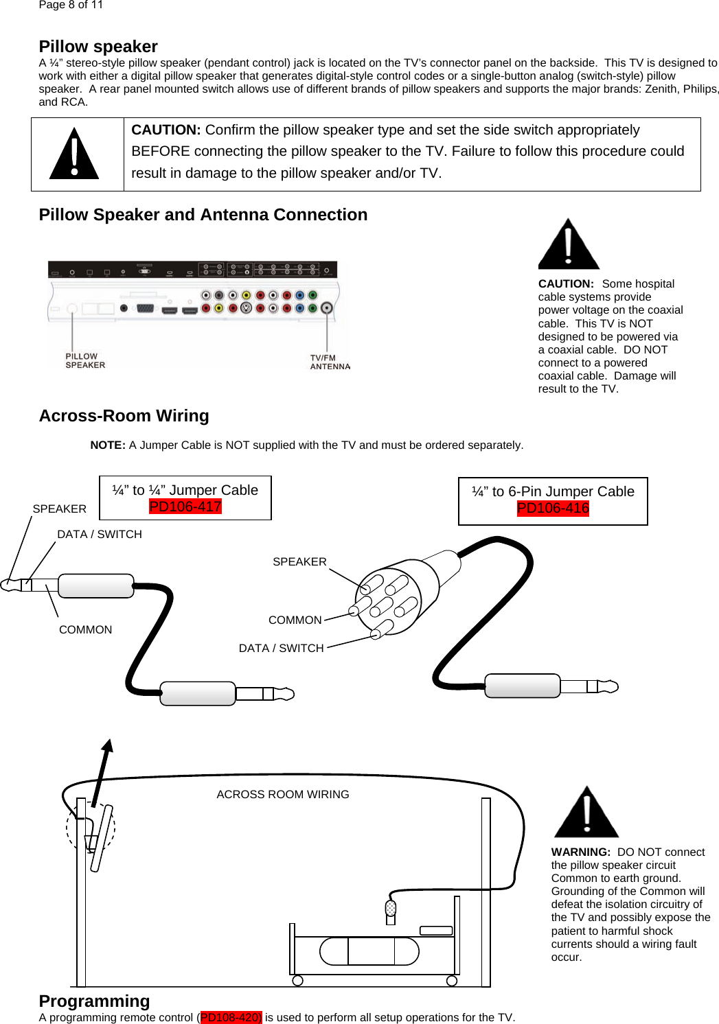 Page 8 of 11  Pillow speaker A ¼” stereo-style pillow speaker (pendant control) jack is located on the TV’s connector panel on the backside.  This TV is designed to work with either a digital pillow speaker that generates digital-style control codes or a single-button analog (switch-style) pillow speaker.  A rear panel mounted switch allows use of different brands of pillow speakers and supports the major brands: Zenith, Philips, and RCA.   CAUTION: Confirm the pillow speaker type and set the side switch appropriately BEFORE connecting the pillow speaker to the TV. Failure to follow this procedure could result in damage to the pillow speaker and/or TV.      Pillow Speaker and Antenna Connection     CAUTION:  Some hospital cable systems provide power voltage on the coaxial cable.  This TV is NOT designed to be powered via a coaxial cable.  DO NOT connect to a powered coaxial cable.  Damage will result to the TV. Across-Room Wiring  NOTE: A Jumper Cable is NOT supplied with the TV and must be ordered separately.                                           Programming A programming remote control (PD108-420) is used to perform all setup operations for the TV.   SPEAKER DATA / SWITCH COMMON SPEAKER DATA / SWITCH COMMON ¼” to ¼” Jumper Cable  ¼” to 6-Pin Jumper Cable PD106-417  PD106-416   ACROSS ROOM WIRINGWARNING:  DO NOT connect the pillow speaker circuit Common to earth ground.  Grounding of the Common will defeat the isolation circuitry of the TV and possibly expose the patient to harmful shock currents should a wiring fault occur. 