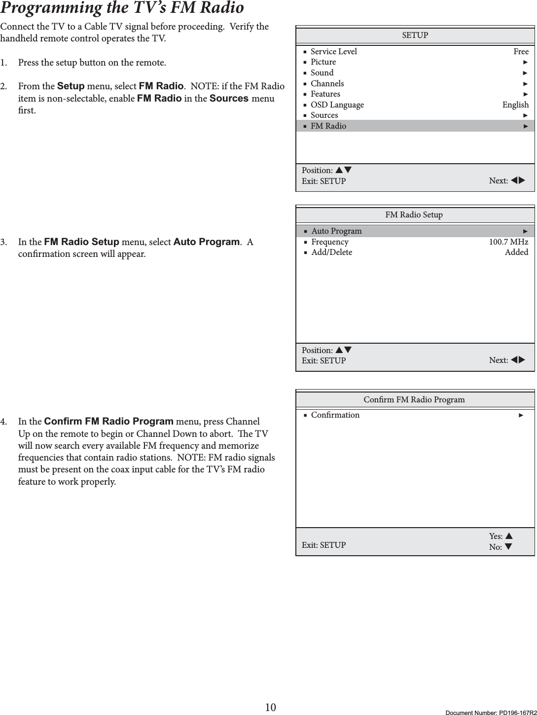 10 Document Number: PD196-167R2Programming the TV’s FM RadioConnect the TV to a Cable TV signal before proceeding.  Verify the handheld remote control operates the TV.1. Press the setup button on the remote.2. From the Setup menu, select FM Radio.  NOTE: if the FM Radio item is non-selectable, enable FM Radio in the Sources menu rst.3. In the FM Radio Setup menu, select Auto Program.  A conrmation screen will appear.  4. In the &amp;RQ¿UP)05DGLR3URJUDP menu, press Channel Up on the remote to begin or Channel Down to abort.  e TV will now search every available FM frequency and memorize frequencies that contain radio stations.  NOTE: FM radio signals must be present on the coax input cable for the TV’s FM radio feature to work properly.SETUP    ■  Service Level                                                                              Free    ■  Picture                                                                                             ▶    ■  Sound                                                                                              ▶    ■  Channels                                                                                         ▶    ■  Features                                                                                           ▶    ■  OSD Language                                                                     English    ■  Sources                                                                                            ▶    ■  FM Radio                                                                                        ▶Position: STExit: SETUP Next: WXFM Radio Setup    ■  Auto Program                                                                                ▶    ■  Frequency                                                                      100.7 MHz    ■  Add/Delete                                                                            AddedPosition: STExit: SETUP Next: WXConrm FM Radio ProgramExit: SETUPYes: SNo: T    ■  Conrmation                                                                               ▶