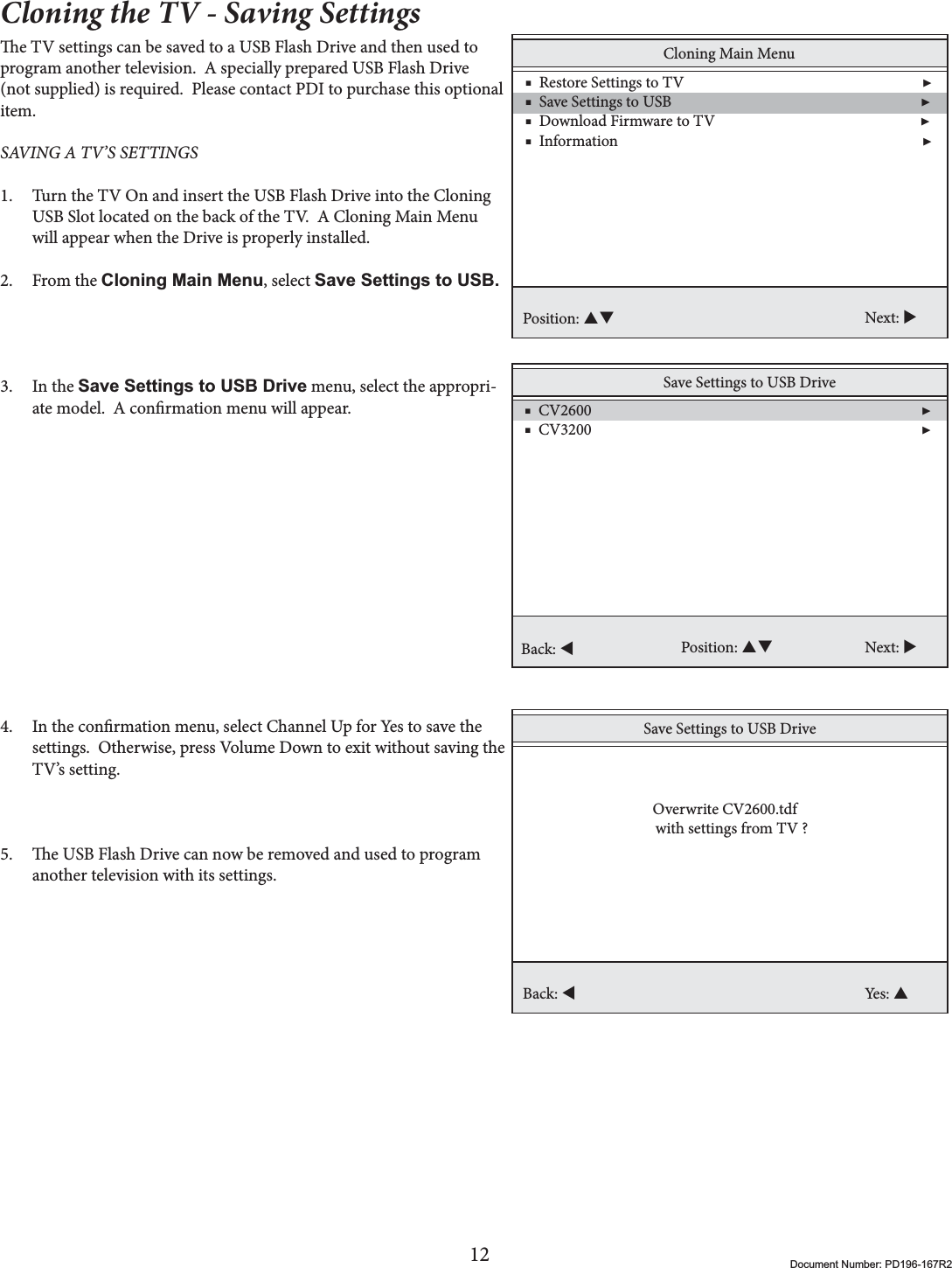 12 Document Number: PD196-167R2Cloning the TV - Saving Settingse TV settings can be saved to a USB Flash Drive and then used to program another television.  A specially prepared USB Flash Drive (not supplied) is required.  Please contact PDI to purchase this optional item. SAVING A TV’S SETTINGS 1. Turn the TV On and insert the USB Flash Drive into the Cloning USB Slot located on the back of the TV.  A Cloning Main Menu will appear when the Drive is properly installed.2. From the Cloning Main Menu, select Save Settings to USB.3. In the Save Settings to USB Drive menu, select the appropri-ate model.  A conrmation menu will appear.4. In the conrmation menu, select Channel Up for Yes to save the settings.  Otherwise, press Volume Down to exit without saving the TV’s setting. 5. e USB Flash Drive can now be removed and used to program another television with its settings.  Cloning Main Menu    ■  Restore Settings to TV                                                                 ▶    ■  Save Settings to USB                                                                    ▶    ■  Download Firmware to TV                                                        ▶     ■  Information                                                                                   ▶Position: ST Next: XSave Settings to USB Drive    ■  CV2600                                                                                          ▶    ■  CV3200                                                                                          ▶ Position: ST Next: XBack: WSave Settings to USB DriveBack: WYes: S  Overwrite CV2600.tdfwith settings from TV ?