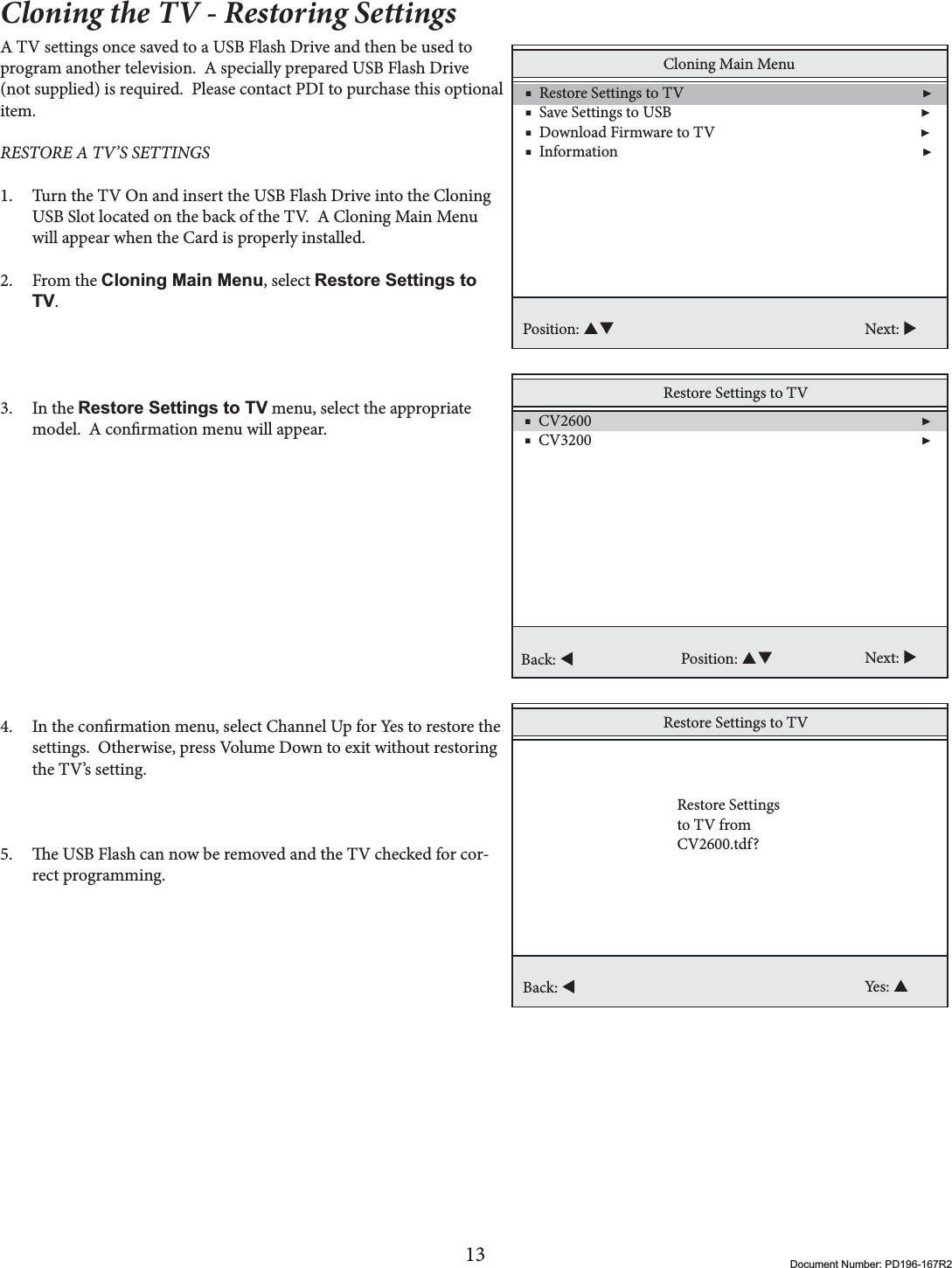 13 Document Number: PD196-167R2Cloning the TV - Restoring SettingsA TV settings once saved to a USB Flash Drive and then be used to program another television.  A specially prepared USB Flash Drive (not supplied) is required.  Please contact PDI to purchase this optional item. RESTORE A TV’S SETTINGS 1. Turn the TV On and insert the USB Flash Drive into the Cloning USB Slot located on the back of the TV.  A Cloning Main Menu will appear when the Card is properly installed.2. From the Cloning Main Menu, select Restore Settings to TV.3. In the Restore Settings to TV menu, select the appropriate model.  A conrmation menu will appear.4. In the conrmation menu, select Channel Up for Yes to restore the settings.  Otherwise, press Volume Down to exit without restoring the TV’s setting. 5. e USB Flash can now be removed and the TV checked for cor-rect programming.Cloning Main Menu    ■  Restore Settings to TV                                                                 ▶    ■  Save Settings to USB                                                                    ▶    ■  Download Firmware to TV                                                        ▶     ■  Information                                                                                   ▶Position: ST Next: XRestore Settings to TV    ■  CV2600                                                                                          ▶    ■  CV3200                                                                                          ▶ Position: ST Next: XBack: WRestore Settings to TVBack: WYes: SRestore Settingsto TV from CV2600.tdf?