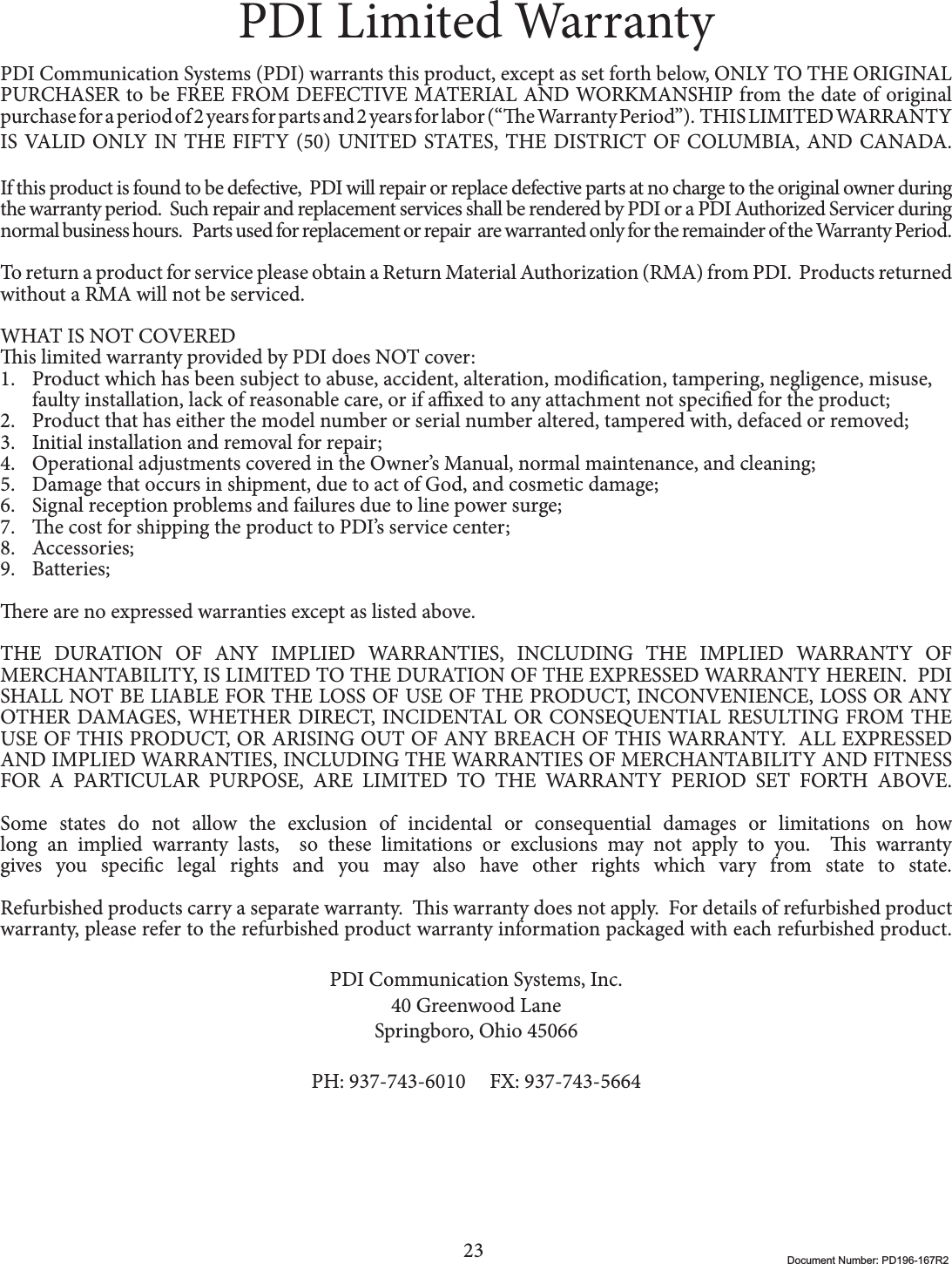 23 Document Number: PD196-167R2PDI Limited WarrantyPDI Communication Systems (PDI) warrants this product, except as set forth below, ONLY TO THE ORIGINAL PURCHASER to be FREE FROM DEFECTIVE MATERIAL AND WORKMANSHIP from the date of original purchase for a period of 2 years for parts and 2 years for labor (“e Warranty Period”).  THIS LIMITED WARRANTY IS VALID ONLY IN THE FIFTY (50) UNITED STATES, THE DISTRICT OF COLUMBIA, AND CANADA.If this product is found to be defective,  PDI will repair or replace defective parts at no charge to the original owner during the warranty period.  Such repair and replacement services shall be rendered by PDI or a PDI Authorized Servicer during normal business hours.   Parts used for replacement or repair  are warranted only for the remainder of the Warranty Period.   To return a product for service please obtain a Return Material Authorization (RMA) from PDI.  Products returned without a RMA will not be serviced. WHAT IS NOT COVEREDis limited warranty provided by PDI does NOT cover:1. Product which has been subject to abuse, accident, alteration, modication, tampering, negligence, misuse, faulty installation, lack of reasonable care, or if axed to any attachment not specied for the product;2. Product that has either the model number or serial number altered, tampered with, defaced or removed;3. Initial installation and removal for repair;4. Operational adjustments covered in the Owner’s Manual, normal maintenance, and cleaning;5. Damage that occurs in shipment, due to act of God, and cosmetic damage;6. Signal reception problems and failures due to line power surge;7. e cost for shipping the product to PDI’s service center;8. Accessories;9. Batteries;ere are no expressed warranties except as listed above.THE DURATION OF ANY IMPLIED WARRANTIES, INCLUDING THE IMPLIED WARRANTY OF MERCHANTABILITY, IS LIMITED TO THE DURATION OF THE EXPRESSED WARRANTY HEREIN.  PDI  SHALL NOT BE LIABLE FOR THE LOSS OF USE OF THE PRODUCT, INCONVENIENCE, LOSS OR ANY OTHER DAMAGES, WHETHER DIRECT, INCIDENTAL OR CONSEQUENTIAL RESULTING FROM THE USE OF THIS PRODUCT, OR ARISING OUT OF ANY BREACH OF THIS WARRANTY.  ALL EXPRESSED AND IMPLIED WARRANTIES, INCLUDING THE WARRANTIES OF MERCHANTABILITY AND FITNESS FOR A PARTICULAR PURPOSE, ARE LIMITED TO THE WARRANTY PERIOD SET FORTH ABOVE.Some states do not allow the exclusion of incidental or consequential damages or limitations on how long an implied warranty lasts,  so these limitations or exclusions may not apply to you.  is warranty gives you specic legal rights and you may also have other rights which vary from state to state. Refurbished products carry a separate warranty.  is warranty does not apply.  For details of refurbished product warranty, please refer to the refurbished product warranty information packaged with each refurbished product.PDI Communication Systems, Inc.40 Greenwood LaneSpringboro, Ohio 45066PH: 937-743-6010     FX: 937-743-5664