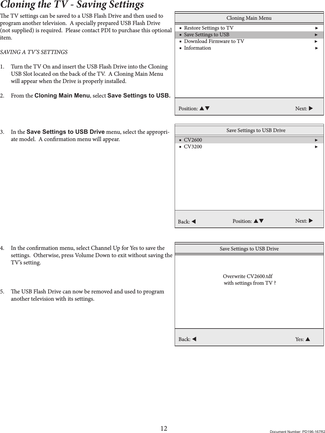 12 Document Number: PD196-167R2Cloning the TV - Saving Settingse TV settings can be saved to a USB Flash Drive and then used to program another television.  A specially prepared USB Flash Drive (not supplied) is required.  Please contact PDI to purchase this optional item. SAVING A TV’S SETTINGS 1.  Turn the TV On and insert the USB Flash Drive into the Cloning USB Slot located on the back of the TV.  A Cloning Main Menu will appear when the Drive is properly installed. 2.  From the Cloning Main Menu, select Save Settings to USB.    3.  In the Save Settings to USB Drive menu, select the appropri-ate model.  A conrmation menu will appear.              4.  In the conrmation menu, select Channel Up for Yes to save the settings.  Otherwise, press Volume Down to exit without saving the TV’s setting.    5.  e USB Flash Drive can now be removed and used to program another television with its settings.  Cloning Main Menu    ■  Restore Settings to TV                                                                 ▶    ■  Save Settings to USB                                                                    ▶    ■  Download Firmware to TV                                                        ▶     ■  Information                                                                                   ▶ Position:  Next: Save Settings to USB Drive    ■  CV2600                                                                                          ▶    ■  CV3200                                                                                          ▶     Position:  Next: Back: Save Settings to USB DriveBack: Yes:   Overwrite CV2600.tdfwith settings from TV ?