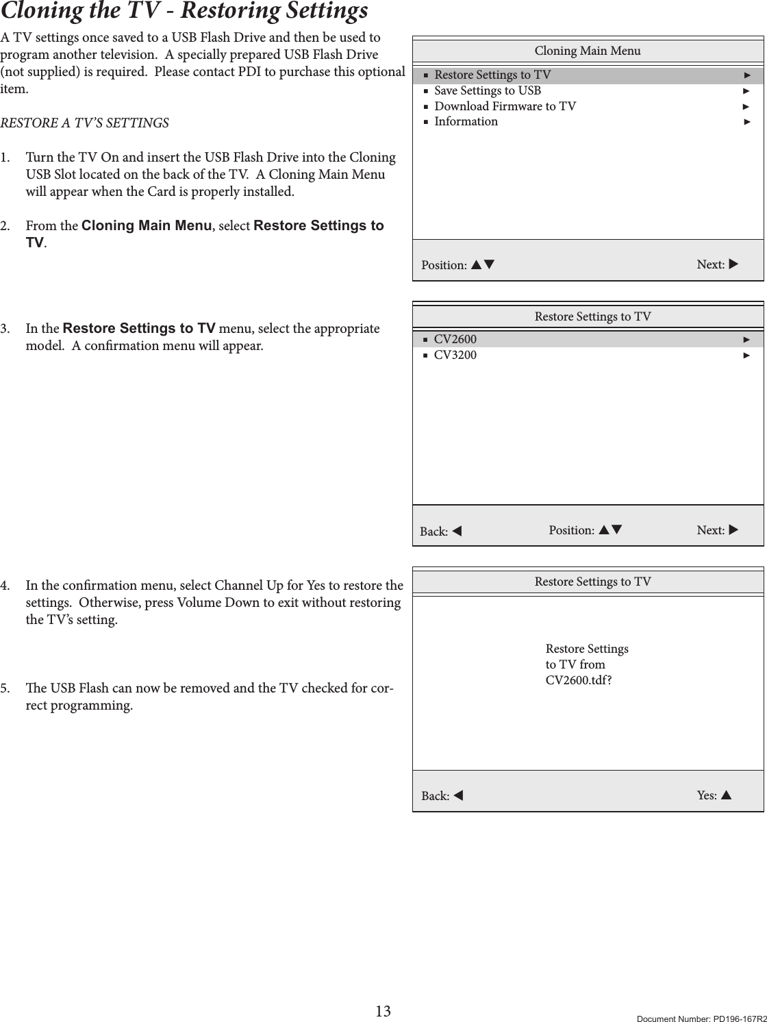13 Document Number: PD196-167R2Cloning the TV - Restoring SettingsA TV settings once saved to a USB Flash Drive and then be used to program another television.  A specially prepared USB Flash Drive (not supplied) is required.  Please contact PDI to purchase this optional item. RESTORE A TV’S SETTINGS 1.  Turn the TV On and insert the USB Flash Drive into the Cloning USB Slot located on the back of the TV.  A Cloning Main Menu will appear when the Card is properly installed. 2.  From the Cloning Main Menu, select Restore Settings to TV.     3.  In the Restore Settings to TV menu, select the appropriate model.  A conrmation menu will appear.             4.  In the conrmation menu, select Channel Up for Yes to restore the settings.  Otherwise, press Volume Down to exit without restoring the TV’s setting.    5.  e USB Flash can now be removed and the TV checked for cor-rect programming.Cloning Main Menu    ■  Restore Settings to TV                                                                 ▶    ■  Save Settings to USB                                                                    ▶    ■  Download Firmware to TV                                                        ▶     ■  Information                                                                                   ▶ Position:  Next: Restore Settings to TV    ■  CV2600                                                                                          ▶    ■  CV3200                                                                                          ▶     Position:  Next: Back: Restore Settings to TVBack: Yes: Restore Settingsto TV from CV2600.tdf?
