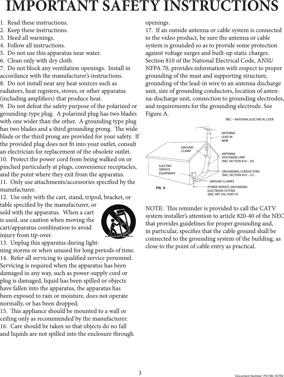 3Document Number: PD196-167R2IMPORTANT SAFETY INSTRUCTIONS1.  Read these instructions.2.  Keep these instructions.3.  Heed all warnings.4.  Follow all instructions.5.  Do not use this apparatus near water.6.  Clean only with dry cloth.7.  Do not block any ventilation openings.  Install in accordance with the manufacturer’s instructions.8.  Do not install near any heat sources such as radiators, heat registers, stoves, or other apparatus (including ampliers) that produce heat.9.  Do not defeat the safety purpose of the polarized or grounding-type plug.  A polarized plug has two blades with one wider than the other.  A grounding type plug has two blades and a third grounding prong.  e wide blade or the third prong are provided for your safety.  If the provided plug does not t into your outlet, consult an electrician for replacement of the obsolete outlet.10.  Protect the power cord from being walked on or pinched particularly at plugs, convenience receptacles, and the point where they exit from the apparatus.11.  Only use attachments/accessories specied by the manufacturer.12.  Use only with the cart, stand, tripod, bracket, or table specied by the manufacturer, or sold with the apparatus.  When a cart is used, use caution when moving the cart/apparatus combination to avoid injury from tip-over.13.  Unplug this apparatus during light-ning storms or when unused for long periods of time.14.  Refer all servicing to qualied service personnel.  Servicing is required when the apparatus has been damaged in any way, such as power-supply cord or plug is damaged, liquid has been spilled or objects have fallen into the apparatus, the apparatus has been exposed to rain or moisture, does not operate normally, or has been dropped.15.  is appliance should be mounted to a wall or ceiling only as recommended by the manufacturer.16.  Care should be taken so that objects do no fall and liquids are not spilled into the enclosure through openings.  17.  If an outside antenna or cable system is connected to the video product, be sure the antenna or cable system is grounded so as to provide some protection against voltage surges and built-up static charges. Section 810 of the National Electrical Code, ANSI/NFPA 70, provides information with respect to proper grounding of the mast and supporting structure, grounding of the lead-in wire to an antenna discharge unit, size of grounding conductors, location of anten-na-discharge unit, connection to grounding electrodes, and requirements for the grounding electrode. See Figure A.NEC  –  NATIONAL ELECTRICAL CODEELECTRICSERVICEEQUIPMENTGROUNDCLAMPANTENNALEAD INWIREANTENNADISCHARGE UNIT(NEC SECTION 810 – 20)GROUNDING CONDUCTORS(NEC SECTION 810 – 21)GROUND CLAMPSPOWER SERVICE GROUNDINGELECTRODE SYSTEM(NEC ART 250, PART H)FIG. ANOTE:  is reminder is provided to call the CATV system installer’s attention to article 820-40 of the NEC that provides guidelines for proper grounding and, in particular, species that the cable ground shall be connected to the grounding system of the building, as close to the point of cable entry as practical.