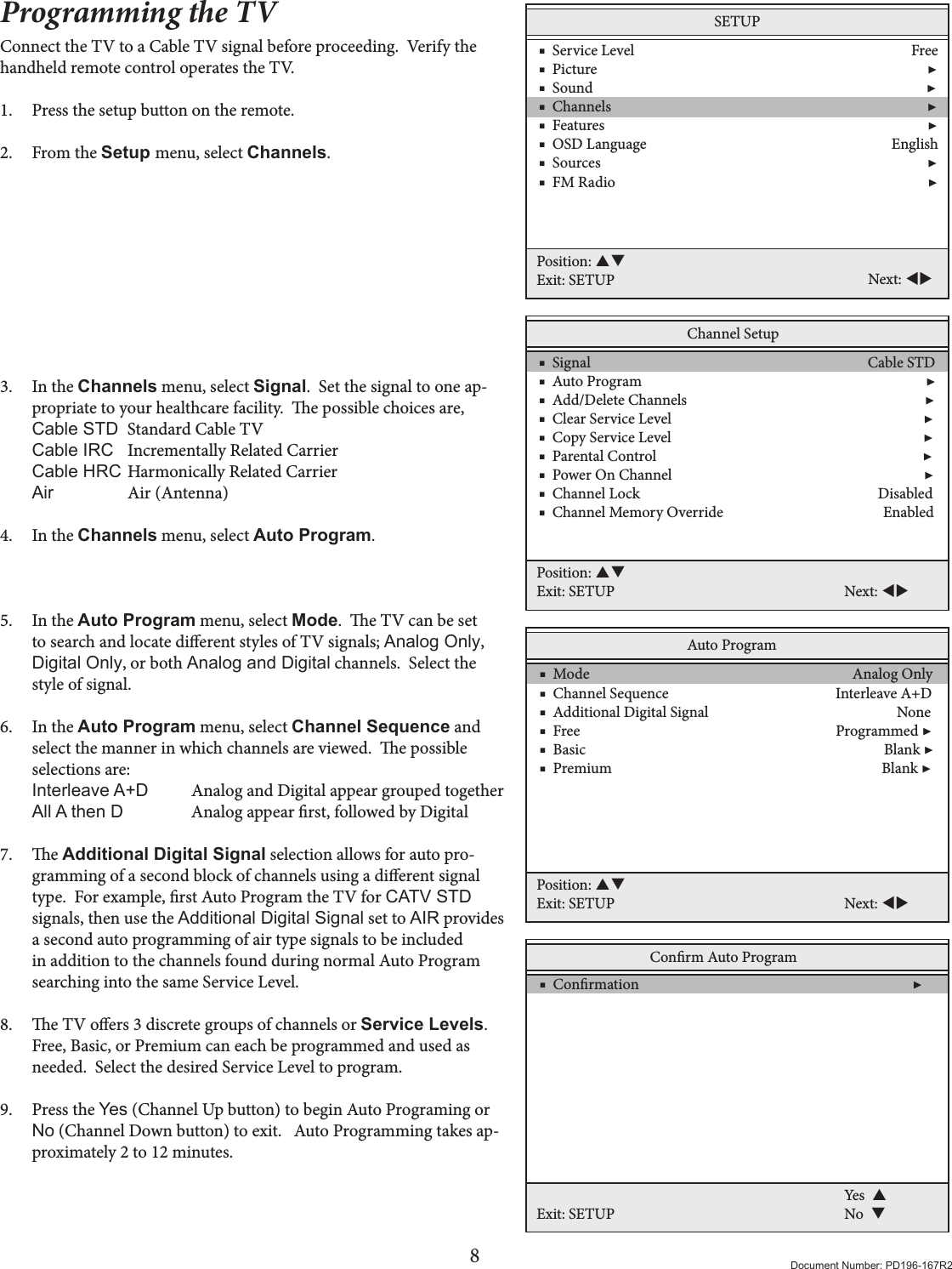 8Document Number: PD196-167R2Programming the TVConnect the TV to a Cable TV signal before proceeding.  Verify the handheld remote control operates the TV.1.  Press the setup button on the remote. 2.  From the Setup menu, select Channels.          3.  In the Channels menu, select Signal.  Set the signal to one ap-propriate to your healthcare facility.  e possible choices are, Cable STD  Standard Cable TV  Cable IRC  Incrementally Related Carrier  Cable HRC Harmonically Related Carrier Air    Air (Antenna)  4.  In the Channels menu, select Auto Program.     5.  In the Auto Program menu, select Mode.  e TV can be set to search and locate dierent styles of TV signals; Analog Only,  Digital Only, or both Analog and Digital channels.  Select the style of signal. 6.  In the Auto Program menu, select Channel Sequence and select the manner in which channels are viewed.  e possible selections are: Interleave A+D  Analog and Digital appear grouped together All A then D   Analog appear rst, followed by Digital 7.  e Additional Digital Signal selection allows for auto pro-gramming of a second block of channels using a dierent signal type.  For example, rst Auto Program the TV for CATV STD signals, then use the Additional Digital Signal set to AIR provides a second auto programming of air type signals to be included in addition to the channels found during normal Auto Program searching into the same Service Level. 8.  e TV oers 3 discrete groups of channels or Service Levels.  Free, Basic, or Premium can each be programmed and used as needed.  Select the desired Service Level to program. 9.  Press the Yes (Channel Up button) to begin Auto Programing or No (Channel Down button) to exit.   Auto Programming takes ap-proximately 2 to 12 minutes.SETUP    ■  Service Level                                                                              Free    ■  Picture                                                                                             ▶    ■  Sound                                                                                              ▶    ■  Channels                                                                                         ▶    ■  Features                                                                                           ▶    ■  OSD Language                                                                     English    ■  Sources                                                                                            ▶    ■  FM Radio                                                                                        ▶Position: Exit: SETUP Next: Channel Setup    ■  Signal                                                                              Cable STD    ■  Auto Program                                                                                ▶    ■  Add/Delete Channels                                                                   ▶    ■  Clear Service Level                                                                       ▶    ■  Copy Service Level                                                                       ▶    ■  Parental Control                                                                           ▶    ■  Power On Channel                                                                       ▶    ■  Channel Lock                                                                   Disabled    ■  Channel Memory Override                                             Enabled Position: Exit: SETUP Next: Auto Program    ■  Mode                                                                          Analog Only    ■  Channel Sequence                                               Interleave A+D    ■  Additional Digital Signal                                                     None    ■  Free                                                                        Programmed ▶    ■  Basic                                                                                    Blank ▶    ■  Premium                                                                            Blank ▶ Position: Exit: SETUP Next: Conrm Auto Program    ■  Conrmation                                                                             ▶ Exit: SETUPYes  No  