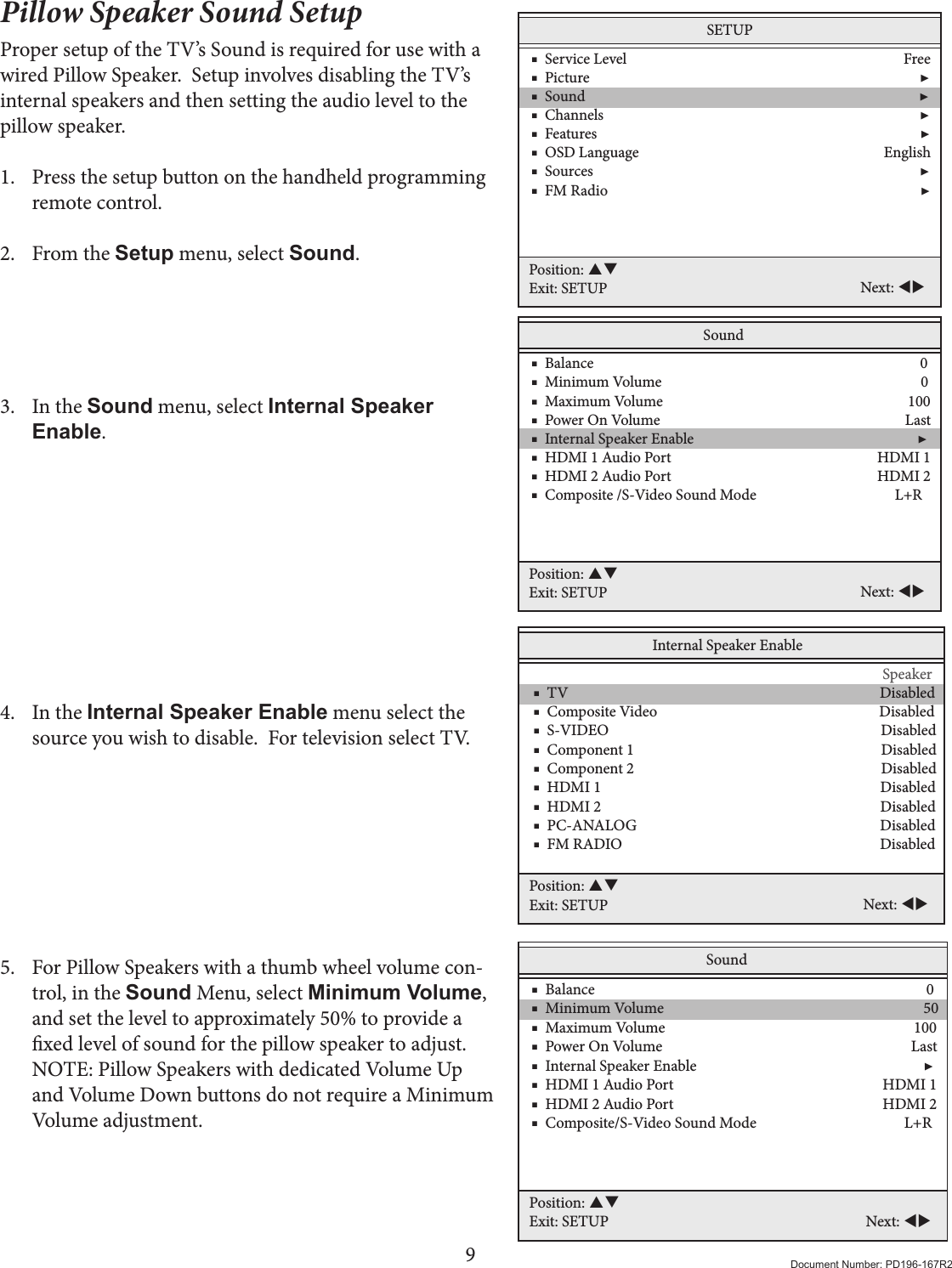 9Document Number: PD196-167R2Pillow Speaker Sound SetupProper setup of the TV’s Sound is required for use with a wired Pillow Speaker.  Setup involves disabling the TV’s internal speakers and then setting the audio level to the pillow speaker.  1.  Press the setup button on the handheld programming remote control. 2.  From the Setup menu, select Sound.     3.  In the Sound menu, select Internal Speaker Enable.          4.  In the Internal Speaker Enable menu select the source you wish to disable.  For television select TV.          5.  For Pillow Speakers with a thumb wheel volume con-trol, in the Sound Menu, select Minimum Volume, and set the level to approximately 50% to provide a xed level of sound for the pillow speaker to adjust. NOTE: Pillow Speakers with dedicated Volume Up and Volume Down buttons do not require a Minimum Volume adjustment.Internal Speaker Enable                           Speaker    ■  TV                                                                                       Disabled    ■  Composite Video                                                              Disabled    ■  S-VIDEO                                                                            Disabled    ■  Component 1                                                                     Disabled    ■  Component 2                                                                     Disabled    ■  HDMI 1                                                                              Disabled    ■  HDMI 2                                                                              Disabled    ■  PC-ANALOG                                                                    Disabled    ■  FM RADIO                                                                        Disabled   Position: Exit: SETUP Next: SETUP    ■  Service Level                                                                              Free    ■  Picture                                                                                             ▶    ■  Sound                                                                                              ▶    ■  Channels                                                                                         ▶    ■  Features                                                                                           ▶    ■  OSD Language                                                                     English    ■  Sources                                                                                            ▶    ■  FM Radio                                                                                        ▶Position: Exit: SETUP Next: Sound    ■  Balance                                                                                            0    ■  Minimum Volume                                                                         0    ■  Maximum Volume                                                                     100    ■  Power On Volume                                                                     Last    ■  Internal Speaker Enable                                                               ▶    ■  HDMI 1 Audio Port                                                          HDMI 1     ■  HDMI 2 Audio Port                                                          HDMI 2     ■  Composite /S-Video Sound Mode                                       L+RPosition: Exit: SETUP Next: Sound    ■  Balance                                                                                            0    ■  Minimum Volume                                                                        50    ■  Maximum Volume                                                                     100    ■  Power On Volume                                                                     Last    ■  Internal Speaker Enable                                                               ▶    ■  HDMI 1 Audio Port                                                          HDMI 1     ■  HDMI 2 Audio Port                                                          HDMI 2    ■  Composite/S-Video Sound Mode                                         L+RPosition: Exit: SETUP Next: 