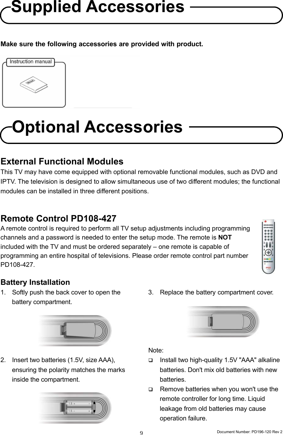                                                                        Document Number: PD196-120 Rev 2 9     Make sure the following accessories are provided with product.        External Functional Modules This TV may have come equipped with optional removable functional modules, such as DVD and IPTV. The television is designed to allow simultaneous use of two different modules; the functional modules can be installed in three different positions.     Remote Control PD108-427 A remote control is required to perform all TV setup adjustments including programming channels and a password is needed to enter the setup mode. The remote is NOT included with the TV and must be ordered separately – one remote is capable of programming an entire hospital of televisions. Please order remote control part number PD108-427.  Battery Installation 1.  Softly push the back cover to open the battery compartment.      2.  Insert two batteries (1.5V, size AAA), ensuring the polarity matches the marks inside the compartment.     3. Replace the battery compartment cover.      Note:  Install two high-quality 1.5V &quot;AAA&quot; alkaline batteries. Don&apos;t mix old batteries with new batteries.  Remove batteries when you won&apos;t use the remote controller for long time. Liquid leakage from old batteries may cause operation failure. SuppliedAccessoriesOptionalAccessories