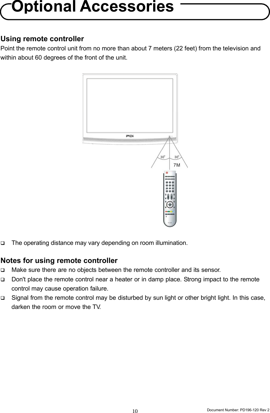                                                                        Document Number: PD196-120 Rev 2 10     Using remote controller Point the remote control unit from no more than about 7 meters (22 feet) from the television and within about 60 degrees of the front of the unit.                     The operating distance may vary depending on room illumination.  Notes for using remote controller  Make sure there are no objects between the remote controller and its sensor.  Don&apos;t place the remote control near a heater or in damp place. Strong impact to the remote control may cause operation failure.  Signal from the remote control may be disturbed by sun light or other bright light. In this case, darken the room or move the TV.           OptionalAccessories