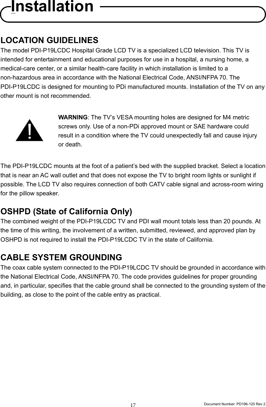                                                                        Document Number: PD196-120 Rev 2 17     LOCATION GUIDELINES The model PDI-P19LCDC Hospital Grade LCD TV is a specialized LCD television. This TV is intended for entertainment and educational purposes for use in a hospital, a nursing home, a medical-care center, or a similar health-care facility in which installation is limited to a non-hazardous area in accordance with the National Electrical Code, ANSI/NFPA 70. The PDI-P19LCDC is designed for mounting to PDi manufactured mounts. Installation of the TV on any other mount is not recommended.    WARNING: The TV’s VESA mounting holes are designed for M4 metric screws only. Use of a non-PDi approved mount or SAE hardware could result in a condition where the TV could unexpectedly fall and cause injury or death.  The PDI-P19LCDC mounts at the foot of a patient’s bed with the supplied bracket. Select a location that is near an AC wall outlet and that does not expose the TV to bright room lights or sunlight if possible. The LCD TV also requires connection of both CATV cable signal and across-room wiring for the pillow speaker.  OSHPD (State of California Only) The combined weight of the PDI-P19LCDC TV and PDI wall mount totals less than 20 pounds. At the time of this writing, the involvement of a written, submitted, reviewed, and approved plan by OSHPD is not required to install the PDI-P19LCDC TV in the state of California.      CABLE SYSTEM GROUNDING The coax cable system connected to the PDI-P19LCDC TV should be grounded in accordance with the National Electrical Code, ANSI/NFPA 70. The code provides guidelines for proper grounding and, in particular, specifies that the cable ground shall be connected to the grounding system of the building, as close to the point of the cable entry as practical.            Installation 