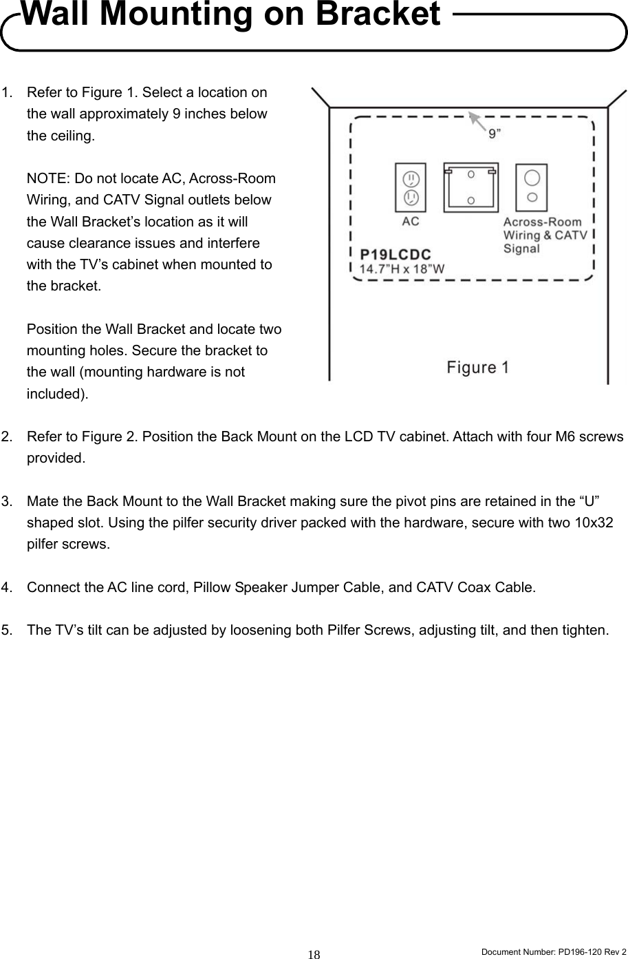                                                                        Document Number: PD196-120 Rev 2 18     1.  Refer to Figure 1. Select a location on the wall approximately 9 inches below the ceiling.    NOTE: Do not locate AC, Across-Room Wiring, and CATV Signal outlets below the Wall Bracket’s location as it will cause clearance issues and interfere with the TV’s cabinet when mounted to the bracket.     Position the Wall Bracket and locate two mounting holes. Secure the bracket to the wall (mounting hardware is not included).    2.  Refer to Figure 2. Position the Back Mount on the LCD TV cabinet. Attach with four M6 screws provided.  3.  Mate the Back Mount to the Wall Bracket making sure the pivot pins are retained in the “U” shaped slot. Using the pilfer security driver packed with the hardware, secure with two 10x32 pilfer screws.  4.  Connect the AC line cord, Pillow Speaker Jumper Cable, and CATV Coax Cable.  5.  The TV’s tilt can be adjusted by loosening both Pilfer Screws, adjusting tilt, and then tighten.               Wall Mounting on Bracket