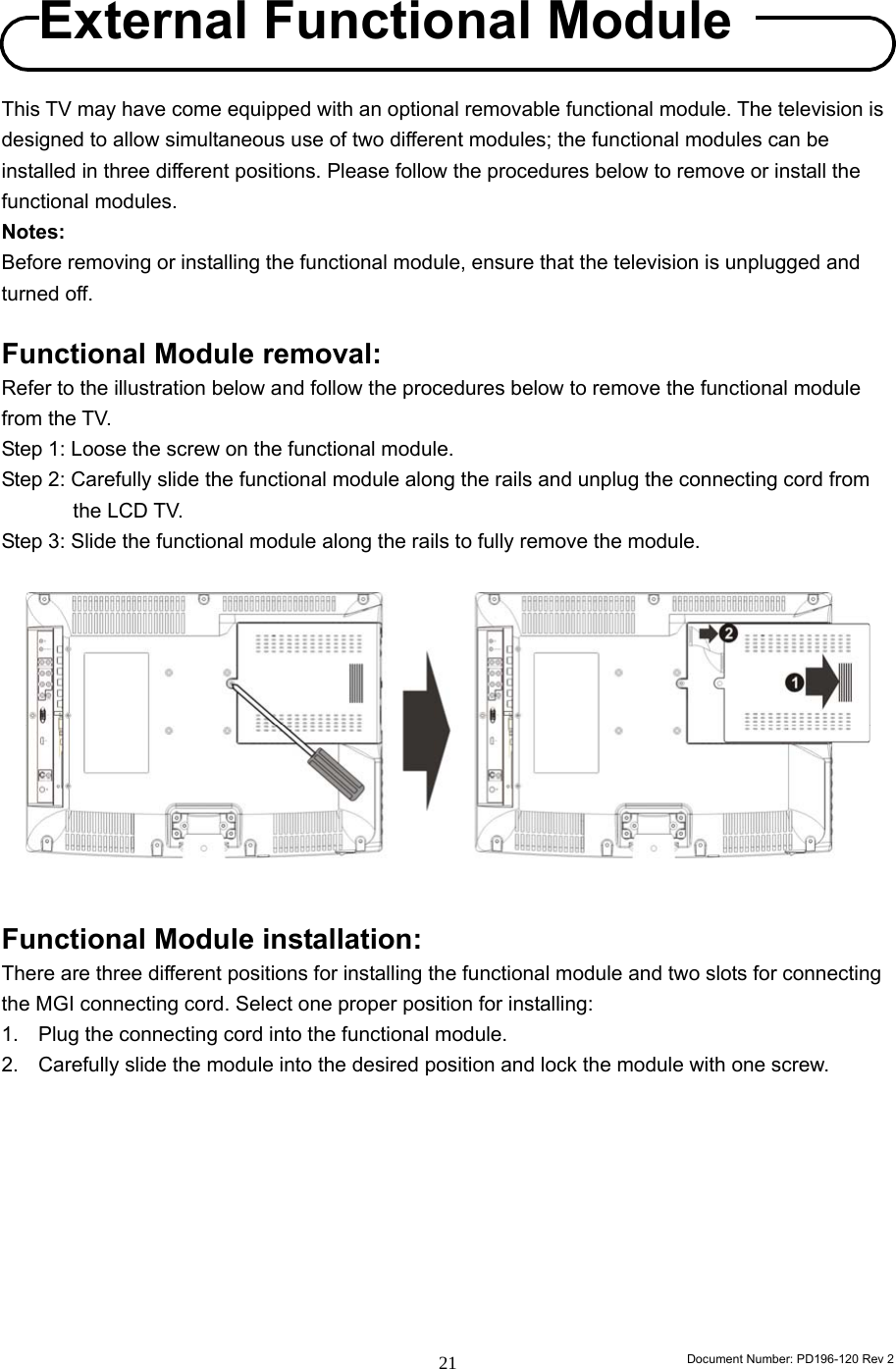                                                                        Document Number: PD196-120 Rev 2 21    This TV may have come equipped with an optional removable functional module. The television is designed to allow simultaneous use of two different modules; the functional modules can be installed in three different positions. Please follow the procedures below to remove or install the functional modules. Notes: Before removing or installing the functional module, ensure that the television is unplugged and turned off.  Functional Module removal: Refer to the illustration below and follow the procedures below to remove the functional module from the TV. Step 1: Loose the screw on the functional module. Step 2: Carefully slide the functional module along the rails and unplug the connecting cord from the LCD TV. Step 3: Slide the functional module along the rails to fully remove the module.             Functional Module installation: There are three different positions for installing the functional module and two slots for connecting the MGI connecting cord. Select one proper position for installing: 1.  Plug the connecting cord into the functional module. 2.  Carefully slide the module into the desired position and lock the module with one screw.          External Functional Module 