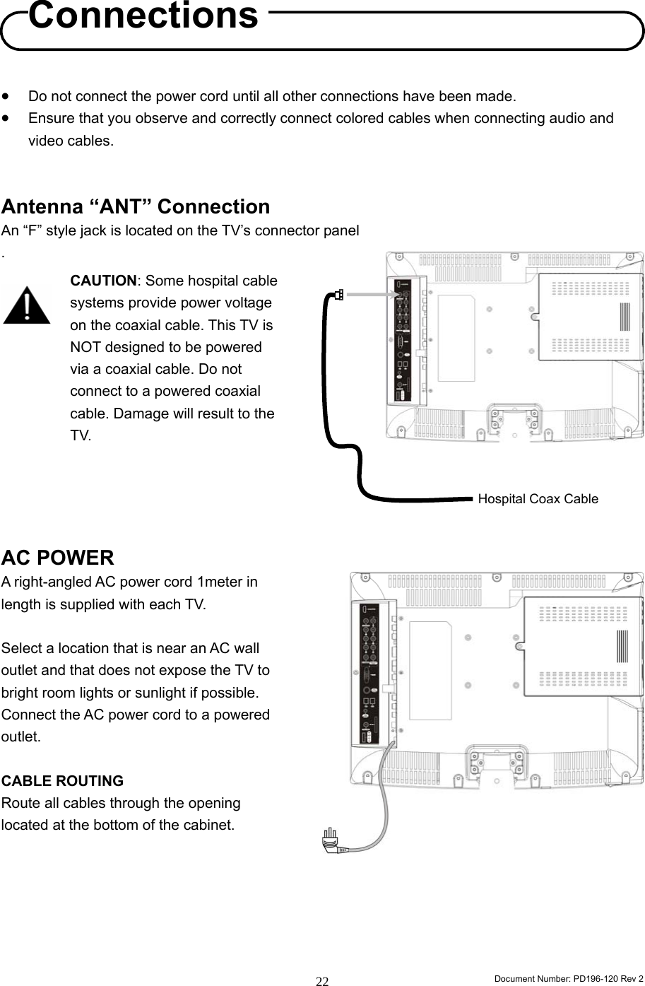                                                                        Document Number: PD196-120 Rev 2 22     • Do not connect the power cord until all other connections have been made. • Ensure that you observe and correctly connect colored cables when connecting audio and video cables.   Antenna “ANT” Connection An “F” style jack is located on the TV’s connector panel .             AC POWER A right-angled AC power cord 1meter in length is supplied with each TV.      Select a location that is near an AC wall outlet and that does not expose the TV to bright room lights or sunlight if possible. Connect the AC power cord to a powered outlet.  CABLE ROUTING   Route all cables through the opening located at the bottom of the cabinet.         Connections CAUTION: Some hospital cable systems provide power voltage on the coaxial cable. This TV is NOT designed to be powered via a coaxial cable. Do not connect to a powered coaxial cable. Damage will result to the TV. Hospital Coax Cable 