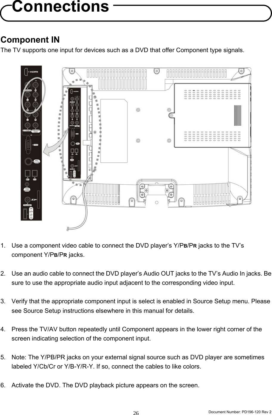                                                                        Document Number: PD196-120 Rev 2 26     Component IN The TV supports one input for devices such as a DVD that offer Component type signals.                     1.  Use a component video cable to connect the DVD player’s Y/PB/PR jacks to the TV’s component Y/PB/PR jacks.  2.  Use an audio cable to connect the DVD player’s Audio OUT jacks to the TV’s Audio In jacks. Be sure to use the appropriate audio input adjacent to the corresponding video input.  3.  Verify that the appropriate component input is select is enabled in Source Setup menu. Please see Source Setup instructions elsewhere in this manual for details.  4.  Press the TV/AV button repeatedly until Component appears in the lower right corner of the screen indicating selection of the component input.  5.  Note: The Y/PB/PR jacks on your external signal source such as DVD player are sometimes labeled Y/Cb/Cr or Y/B-Y/R-Y. If so, connect the cables to like colors.  6.  Activate the DVD. The DVD playback picture appears on the screen.   Connections 