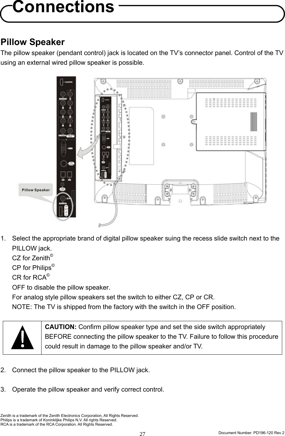                                                                        Document Number: PD196-120 Rev 2 27     Pillow Speaker The pillow speaker (pendant control) jack is located on the TV’s connector panel. Control of the TV using an external wired pillow speaker is possible.                   1.  Select the appropriate brand of digital pillow speaker suing the recess slide switch next to the PILLOW jack. CZ for Zenith© CP for Philips© CR for RCA© OFF to disable the pillow speaker. For analog style pillow speakers set the switch to either CZ, CP or CR. NOTE: The TV is shipped from the factory with the switch in the OFF position.   CAUTION: Confirm pillow speaker type and set the side switch appropriately BEFORE connecting the pillow speaker to the TV. Failure to follow this procedure could result in damage to the pillow speaker and/or TV.  2.  Connect the pillow speaker to the PILLOW jack.  3.  Operate the pillow speaker and verify correct control.   Zenith is a trademark of the Zenith Electronics Corporation, All Rights Reserved. Philips is a trademark of Koninklijke Philips N.V. All rights Reserved. RCA is a trademark of the RCA Corporation. All Rights Reserved. Connections 