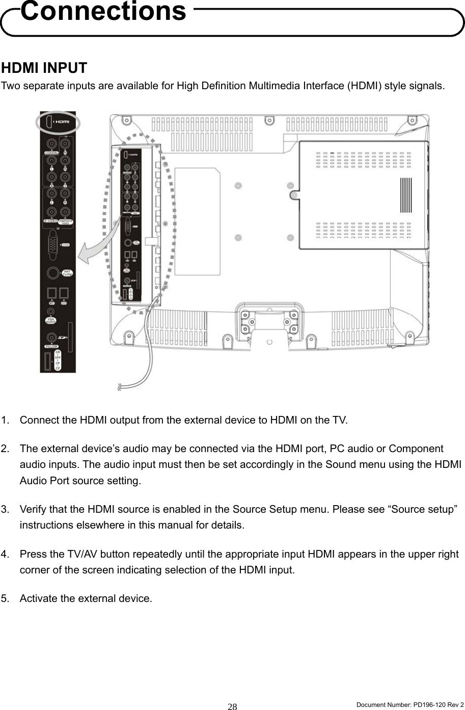                                                                        Document Number: PD196-120 Rev 2 28     HDMI INPUT Two separate inputs are available for High Definition Multimedia Interface (HDMI) style signals.                     1.  Connect the HDMI output from the external device to HDMI on the TV.      2.  The external device’s audio may be connected via the HDMI port, PC audio or Component audio inputs. The audio input must then be set accordingly in the Sound menu using the HDMI Audio Port source setting.  3.  Verify that the HDMI source is enabled in the Source Setup menu. Please see “Source setup” instructions elsewhere in this manual for details.  4.  Press the TV/AV button repeatedly until the appropriate input HDMI appears in the upper right corner of the screen indicating selection of the HDMI input.  5.  Activate the external device.       Connections 