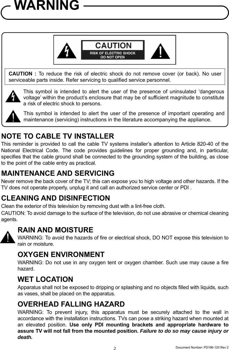                                                                      Document Number: PD196-120 Rev 2 2CAUTION : To reduce the risk of electric shock do not remove cover (or back). No user serviceable parts inside. Refer servicing to qualified service personnel.                  NOTE TO CABLE TV INSTALLER This reminder is provided to call the cable TV systems installer’s attention to Article 820-40 of the National Electrical Code. The code provides guidelines for proper grounding and, in particular, specifies that the cable ground shall be connected to the grounding system of the building, as close to the point of the cable entry as practical. MAINTENANCE AND SERVICING Never remove the back cover of the TV; this can expose you to high voltage and other hazards. If the TV does not operate properly, unplug it and call an authorized service center or PDI . CLEANING AND DISINFECTION Clean the exterior of this television by removing dust with a lint-free cloth. CAUTION: To avoid damage to the surface of the television, do not use abrasive or chemical cleaning agents. RAIN AND MOISTURE WARNING: To avoid the hazards of fire or electrical shock, DO NOT expose this television to rain or moisture. OXYGEN ENVIRONMENT WARNING: Do not use in any oxygen tent or oxygen chamber. Such use may cause a fire hazard. WET LOCATION Apparatus shall not be exposed to dripping or splashing and no objects filled with liquids, such as vases, shall be placed on the apparatus. OVERHEAD FALLING HAZARD WARNING: To prevent injury, this apparatus must be securely attached to the wall in accordance with the installation instructions. TVs can pose a striking hazard when mounted at an elevated position. Use only PDI mounting brackets and appropriate hardware to assure TV will not fall from the mounted position. Failure to do so may cause injury or death. WARNING This symbol is intended to alert the user of the presence of uninsulated ‘dangerousvoltage’ within the product’s enclosure that may be of sufficient magnitude to constitutea risk of electric shock to persons. This symbol is intended to alert the user of the presence of important operating andmaintenance (servicing) instructions in the literature accompanying the appliance. 