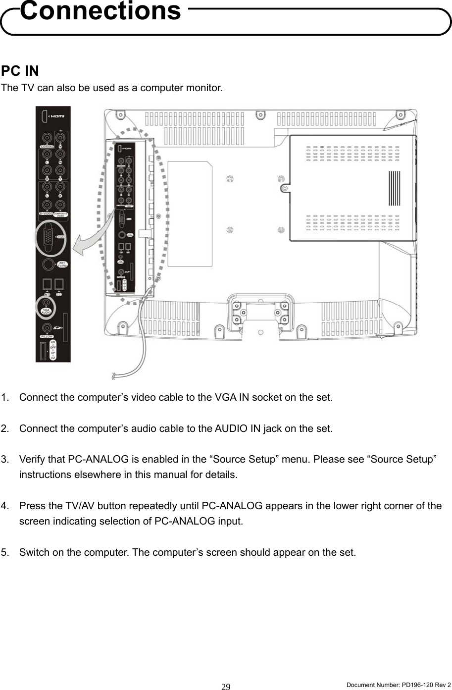                                                                        Document Number: PD196-120 Rev 2 29     PC IN   The TV can also be used as a computer monitor.                    1.  Connect the computer’s video cable to the VGA IN socket on the set.    2.  Connect the computer’s audio cable to the AUDIO IN jack on the set.  3.  Verify that PC-ANALOG is enabled in the “Source Setup” menu. Please see “Source Setup” instructions elsewhere in this manual for details.  4.  Press the TV/AV button repeatedly until PC-ANALOG appears in the lower right corner of the screen indicating selection of PC-ANALOG input.    5.  Switch on the computer. The computer’s screen should appear on the set.         Connections 