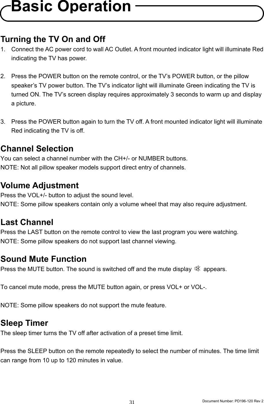                                                                        Document Number: PD196-120 Rev 2 31     Turning the TV On and Off 1.  Connect the AC power cord to wall AC Outlet. A front mounted indicator light will illuminate Red indicating the TV has power.  2.  Press the POWER button on the remote control, or the TV’s POWER button, or the pillow speaker’s TV power button. The TV’s indicator light will illuminate Green indicating the TV is turned ON. The TV’s screen display requires approximately 3 seconds to warm up and display a picture.  3.  Press the POWER button again to turn the TV off. A front mounted indicator light will illuminate Red indicating the TV is off.  Channel Selection You can select a channel number with the CH+/- or NUMBER buttons. NOTE: Not all pillow speaker models support direct entry of channels.  Volume Adjustment Press the VOL+/- button to adjust the sound level. NOTE: Some pillow speakers contain only a volume wheel that may also require adjustment.  Last Channel Press the LAST button on the remote control to view the last program you were watching. NOTE: Some pillow speakers do not support last channel viewing.  Sound Mute Function Press the MUTE button. The sound is switched off and the mute display   appears.  To cancel mute mode, press the MUTE button again, or press VOL+ or VOL-.  NOTE: Some pillow speakers do not support the mute feature.  Sleep Timer The sleep timer turns the TV off after activation of a preset time limit.  Press the SLEEP button on the remote repeatedly to select the number of minutes. The time limit can range from 10 up to 120 minutes in value.     Basic Operation