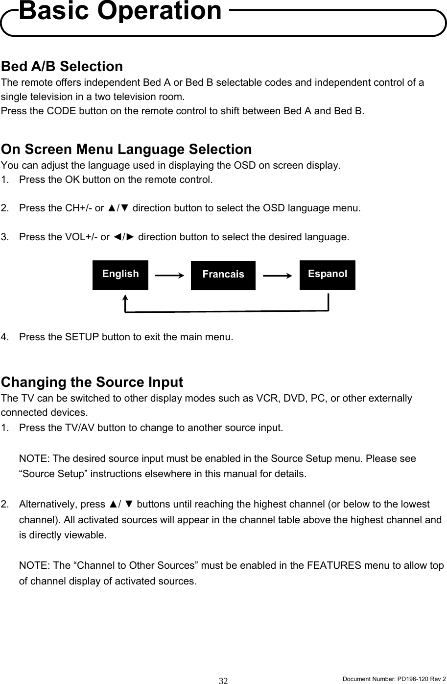                                                                        Document Number: PD196-120 Rev 2 32     Bed A/B Selection The remote offers independent Bed A or Bed B selectable codes and independent control of a single television in a two television room. Press the CODE button on the remote control to shift between Bed A and Bed B.   On Screen Menu Language Selection You can adjust the language used in displaying the OSD on screen display. 1. Press the OK button on the remote control.  2.  Press the CH+/- or ▲/▼ direction button to select the OSD language menu.  3.  Press the VOL+/- or ◄/► direction button to select the desired language.       4.  Press the SETUP button to exit the main menu.   Changing the Source Input   The TV can be switched to other display modes such as VCR, DVD, PC, or other externally connected devices.   1.  Press the TV/AV button to change to another source input.      NOTE: The desired source input must be enabled in the Source Setup menu. Please see “Source Setup” instructions elsewhere in this manual for details.  2. Alternatively, press ▲/ ▼ buttons until reaching the highest channel (or below to the lowest channel). All activated sources will appear in the channel table above the highest channel and is directly viewable.    NOTE: The “Channel to Other Sources” must be enabled in the FEATURES menu to allow top of channel display of activated sources.        English Francais  EspanolBasic Operation