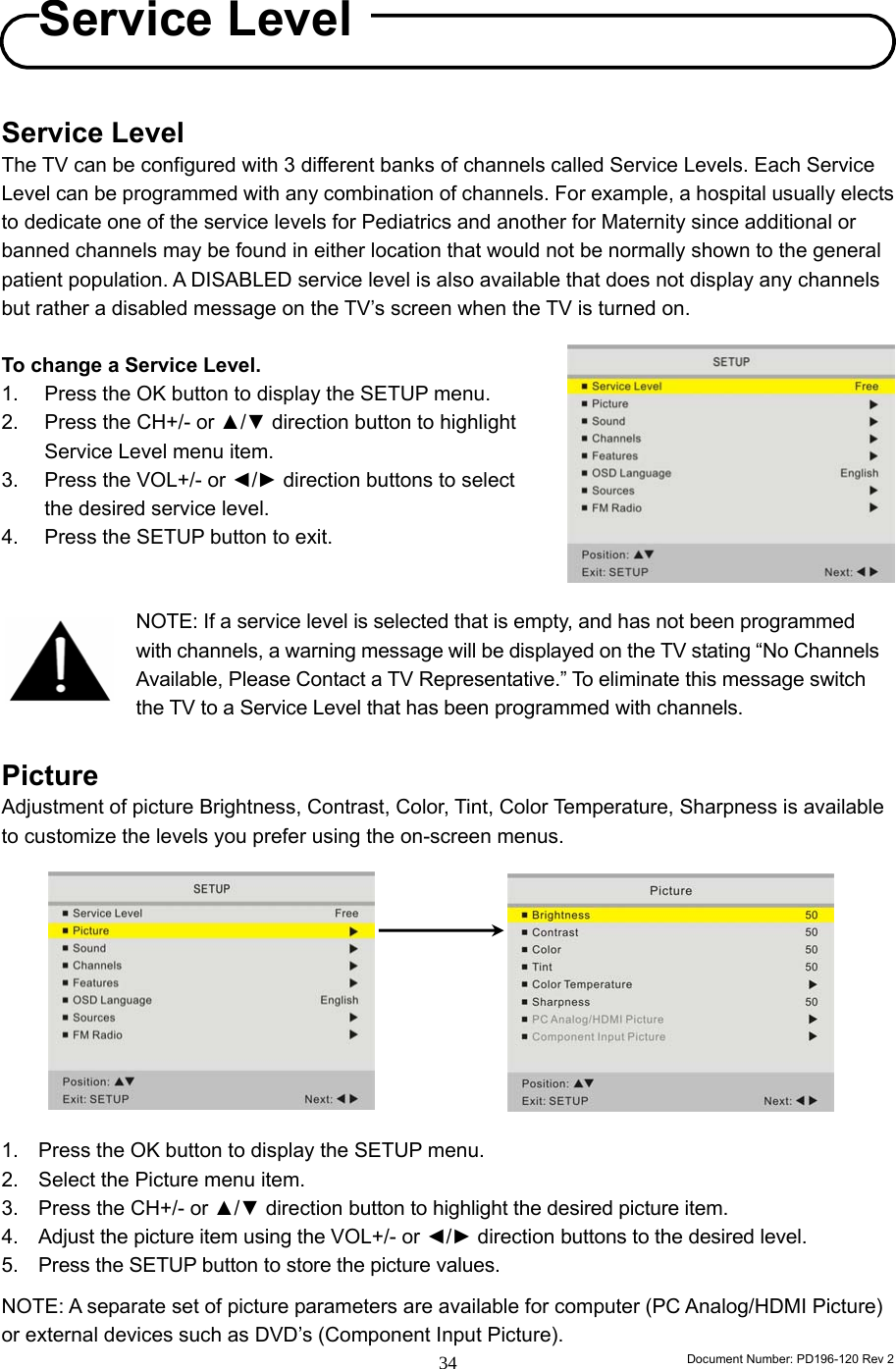                                                                        Document Number: PD196-120 Rev 2 34     Service Level The TV can be configured with 3 different banks of channels called Service Levels. Each Service Level can be programmed with any combination of channels. For example, a hospital usually elects to dedicate one of the service levels for Pediatrics and another for Maternity since additional or banned channels may be found in either location that would not be normally shown to the general patient population. A DISABLED service level is also available that does not display any channels but rather a disabled message on the TV’s screen when the TV is turned on.  To change a Service Level. 1.  Press the OK button to display the SETUP menu. 2.  Press the CH+/- or ▲/▼ direction button to highlight Service Level menu item. 3.  Press the VOL+/- or ◄/► direction buttons to select the desired service level. 4.  Press the SETUP button to exit.        Picture Adjustment of picture Brightness, Contrast, Color, Tint, Color Temperature, Sharpness is available to customize the levels you prefer using the on-screen menus.             1.  Press the OK button to display the SETUP menu. 2.  Select the Picture menu item. 3.  Press the CH+/- or ▲/▼ direction button to highlight the desired picture item.  4. Adjust the picture item using the VOL+/- or ◄/► direction buttons to the desired level. 5. Press the SETUP button to store the picture values.  NOTE: A separate set of picture parameters are available for computer (PC Analog/HDMI Picture) or external devices such as DVD’s (Component Input Picture). Service LevelNOTE: If a service level is selected that is empty, and has not been programmed with channels, a warning message will be displayed on the TV stating “No Channels Available, Please Contact a TV Representative.” To eliminate this message switch the TV to a Service Level that has been programmed with channels.  