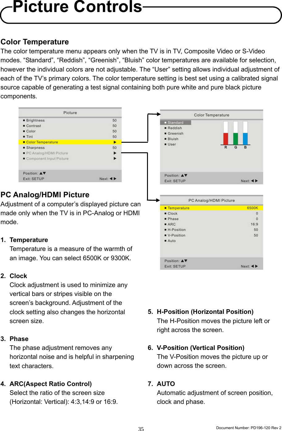                                                                        Document Number: PD196-120 Rev 2 35     Color Temperature The color temperature menu appears only when the TV is in TV, Composite Video or S-Video modes. “Standard”, “Reddish”, “Greenish”, “Bluish” color temperatures are available for selection, however the individual colors are not adjustable. The “User” setting allows individual adjustment of each of the TV’s primary colors. The color temperature setting is best set using a calibrated signal source capable of generating a test signal containing both pure white and pure black picture components.           PC Analog/HDMI Picture Adjustment of a computer’s displayed picture can   made only when the TV is in PC-Analog or HDMI   mode.  1. Temperature Temperature is a measure of the warmth of   an image. You can select 6500K or 9300K.  2. Clock Clock adjustment is used to minimize any vertical bars or stripes visible on the screen’s background. Adjustment of the clock setting also changes the horizontal screen size.  3. Phase The phase adjustment removes any horizontal noise and is helpful in sharpening text characters.  4. ARC(Aspect Ratio Control) Select the ratio of the screen size (Horizontal: Vertical): 4:3,14:9 or 16:9.       5.  H-Position (Horizontal Position) The H-Position moves the picture left or right across the screen.  6.  V-Position (Vertical Position) The V-Position moves the picture up or down across the screen.  7. AUTO  Automatic adjustment of screen position, clock and phase.   Picture Controls