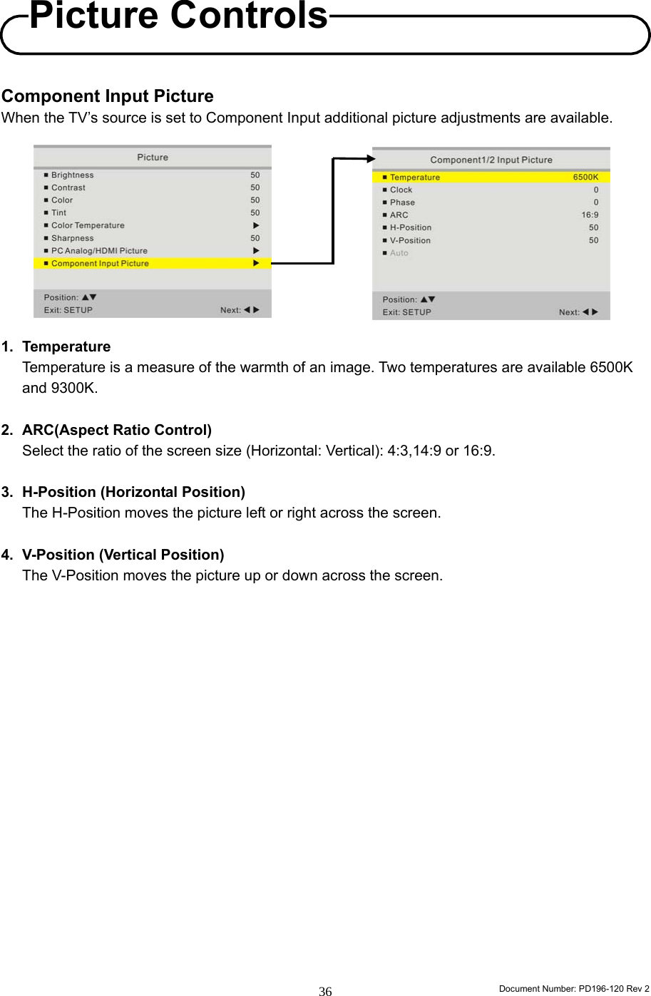                                                                        Document Number: PD196-120 Rev 2 36     Component Input Picture When the TV’s source is set to Component Input additional picture adjustments are available.           1. Temperature Temperature is a measure of the warmth of an image. Two temperatures are available 6500K and 9300K.  2. ARC(Aspect Ratio Control) Select the ratio of the screen size (Horizontal: Vertical): 4:3,14:9 or 16:9.  3.  H-Position (Horizontal Position) The H-Position moves the picture left or right across the screen.  4.  V-Position (Vertical Position) The V-Position moves the picture up or down across the screen.                    Picture Controls