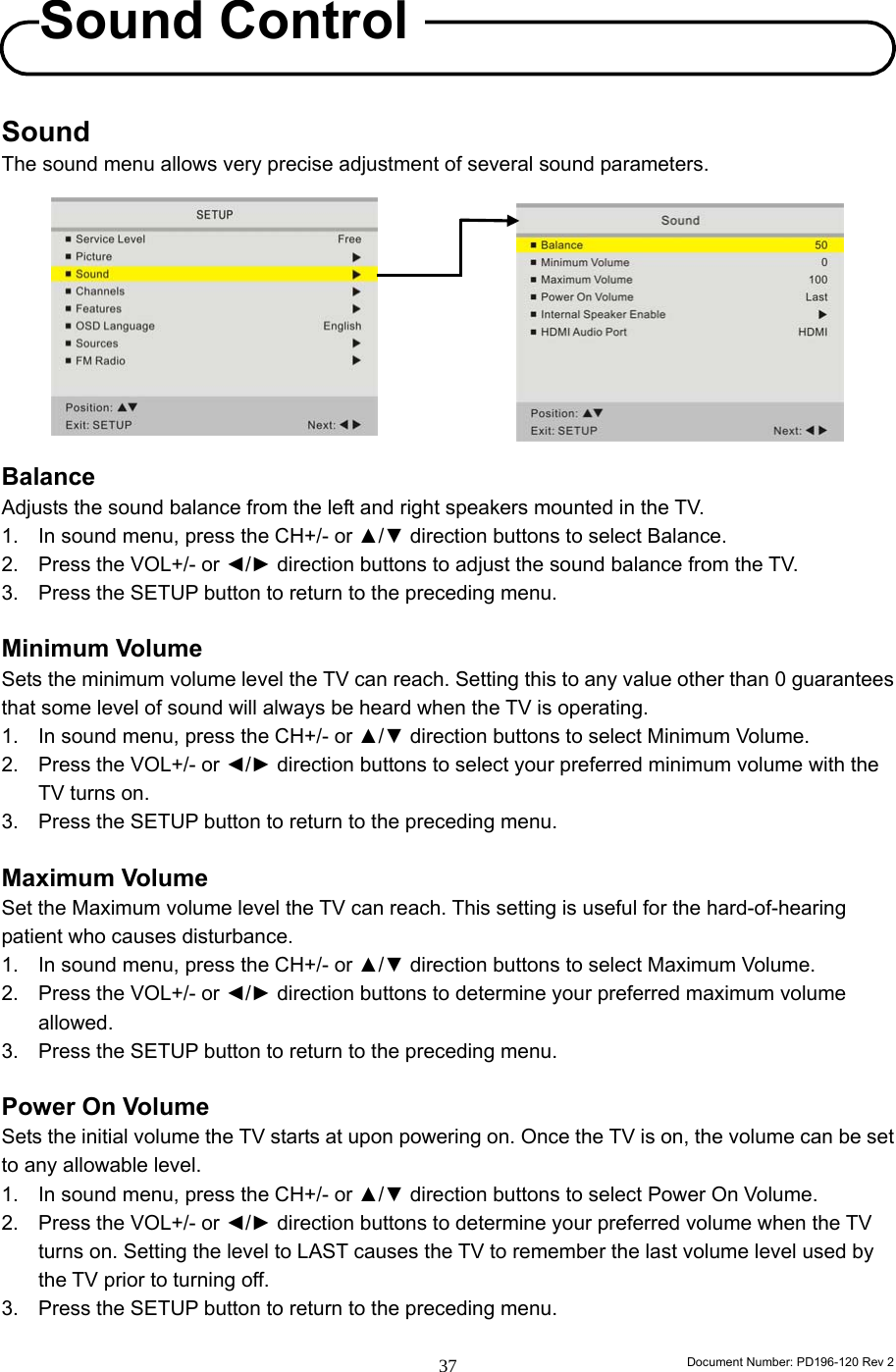                                                                        Document Number: PD196-120 Rev 2 37     Sound The sound menu allows very precise adjustment of several sound parameters.           Balance Adjusts the sound balance from the left and right speakers mounted in the TV.   1.  In sound menu, press the CH+/- or ▲/▼ direction buttons to select Balance. 2.  Press the VOL+/- or ◄/► direction buttons to adjust the sound balance from the TV. 3.  Press the SETUP button to return to the preceding menu.  Minimum Volume Sets the minimum volume level the TV can reach. Setting this to any value other than 0 guarantees that some level of sound will always be heard when the TV is operating. 1.  In sound menu, press the CH+/- or ▲/▼ direction buttons to select Minimum Volume. 2.  Press the VOL+/- or ◄/► direction buttons to select your preferred minimum volume with the TV turns on. 3.  Press the SETUP button to return to the preceding menu.  Maximum Volume Set the Maximum volume level the TV can reach. This setting is useful for the hard-of-hearing patient who causes disturbance. 1.  In sound menu, press the CH+/- or ▲/▼ direction buttons to select Maximum Volume. 2.  Press the VOL+/- or ◄/► direction buttons to determine your preferred maximum volume allowed. 3.  Press the SETUP button to return to the preceding menu.  Power On Volume Sets the initial volume the TV starts at upon powering on. Once the TV is on, the volume can be set to any allowable level. 1.  In sound menu, press the CH+/- or ▲/▼ direction buttons to select Power On Volume. 2.  Press the VOL+/- or ◄/► direction buttons to determine your preferred volume when the TV turns on. Setting the level to LAST causes the TV to remember the last volume level used by the TV prior to turning off. 3.  Press the SETUP button to return to the preceding menu.  Sound Control 