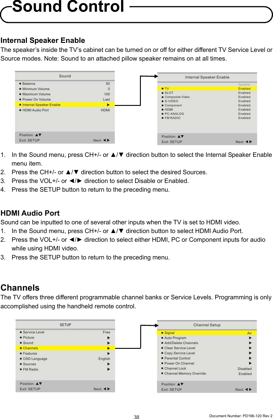                                                                        Document Number: PD196-120 Rev 2 38     Internal Speaker Enable The speaker’s inside the TV’s cabinet can be turned on or off for either different TV Service Level or Source modes. Note: Sound to an attached pillow speaker remains on at all times.           1.  In the Sound menu, press CH+/- or ▲/▼ direction button to select the Internal Speaker Enable menu item. 2.  Press the CH+/- or ▲/▼ direction button to select the desired Sources. 3.  Press the VOL+/- or ◄/► direction to select Disable or Enabled. 4.  Press the SETUP button to return to the preceding menu.   HDMI Audio Port   Sound can be inputted to one of several other inputs when the TV is set to HDMI video. 1.  In the Sound menu, press CH+/- or ▲/▼ direction button to select HDMI Audio Port. 2.  Press the VOL+/- or ◄/► direction to select either HDMI, PC or Component inputs for audio while using HDMI video. 3.  Press the SETUP button to return to the preceding menu.    Channels The TV offers three different programmable channel banks or Service Levels. Programming is only accomplished using the handheld remote control.             Sound Control 
