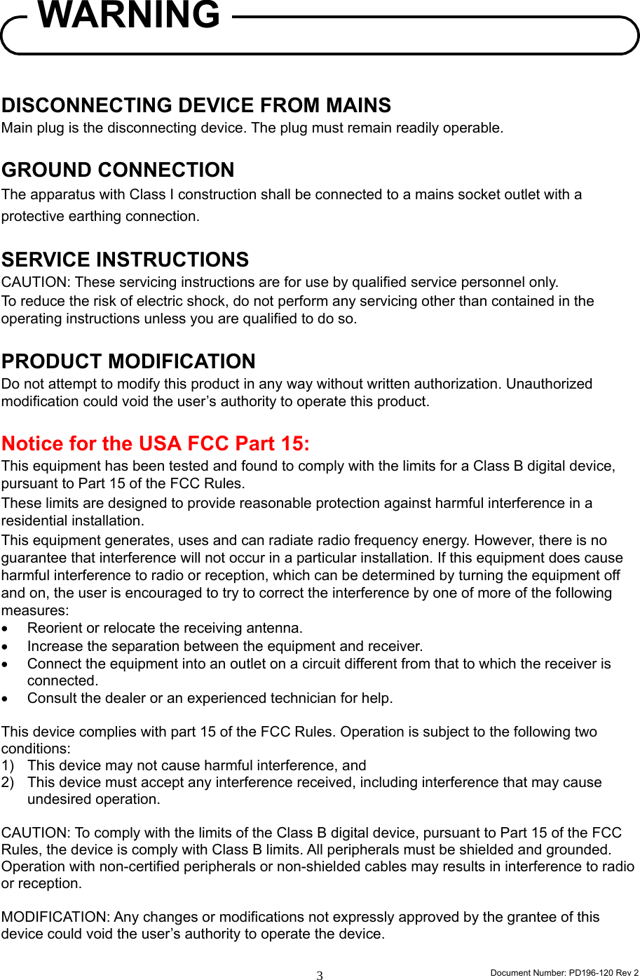                                                                      Document Number: PD196-120 Rev 2 3     DISCONNECTING DEVICE FROM MAINS Main plug is the disconnecting device. The plug must remain readily operable.  GROUND CONNECTION The apparatus with Class I construction shall be connected to a mains socket outlet with a protective earthing connection.  SERVICE INSTRUCTIONS CAUTION: These servicing instructions are for use by qualified service personnel only. To reduce the risk of electric shock, do not perform any servicing other than contained in the operating instructions unless you are qualified to do so.  PRODUCT MODIFICATION Do not attempt to modify this product in any way without written authorization. Unauthorized modification could void the user’s authority to operate this product.  Notice for the USA FCC Part 15: This equipment has been tested and found to comply with the limits for a Class B digital device, pursuant to Part 15 of the FCC Rules.   These limits are designed to provide reasonable protection against harmful interference in a residential installation.   This equipment generates, uses and can radiate radio frequency energy. However, there is no guarantee that interference will not occur in a particular installation. If this equipment does cause harmful interference to radio or reception, which can be determined by turning the equipment off and on, the user is encouraged to try to correct the interference by one of more of the following measures: •  Reorient or relocate the receiving antenna. •  Increase the separation between the equipment and receiver. •  Connect the equipment into an outlet on a circuit different from that to which the receiver is connected. •  Consult the dealer or an experienced technician for help.  This device complies with part 15 of the FCC Rules. Operation is subject to the following two conditions: 1)  This device may not cause harmful interference, and   2)  This device must accept any interference received, including interference that may cause undesired operation.  CAUTION: To comply with the limits of the Class B digital device, pursuant to Part 15 of the FCC Rules, the device is comply with Class B limits. All peripherals must be shielded and grounded. Operation with non-certified peripherals or non-shielded cables may results in interference to radio or reception.  MODIFICATION: Any changes or modifications not expressly approved by the grantee of this device could void the user’s authority to operate the device.  WARNING 