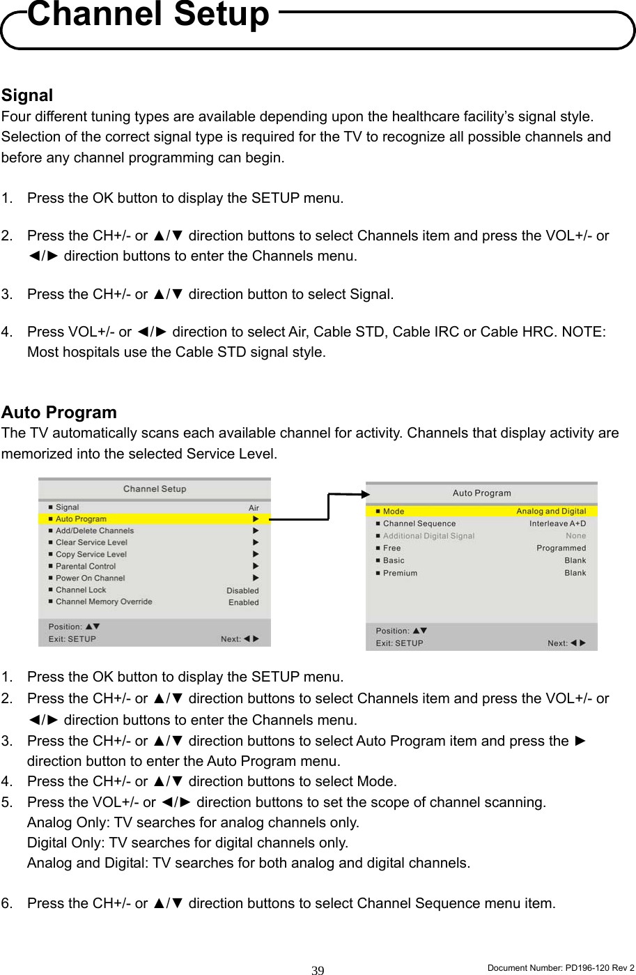                                                                        Document Number: PD196-120 Rev 2 39     Signal Four different tuning types are available depending upon the healthcare facility’s signal style. Selection of the correct signal type is required for the TV to recognize all possible channels and before any channel programming can begin.     1.  Press the OK button to display the SETUP menu.  2.  Press the CH+/- or ▲/▼ direction buttons to select Channels item and press the VOL+/- or ◄/► direction buttons to enter the Channels menu.  3.  Press the CH+/- or ▲/▼ direction button to select Signal.  4.  Press VOL+/- or ◄/► direction to select Air, Cable STD, Cable IRC or Cable HRC. NOTE: Most hospitals use the Cable STD signal style.   Auto Program The TV automatically scans each available channel for activity. Channels that display activity are memorized into the selected Service Level.           1.  Press the OK button to display the SETUP menu. 2.  Press the CH+/- or ▲/▼ direction buttons to select Channels item and press the VOL+/- or ◄/► direction buttons to enter the Channels menu. 3.  Press the CH+/- or ▲/▼ direction buttons to select Auto Program item and press the ► direction button to enter the Auto Program menu. 4.  Press the CH+/- or ▲/▼ direction buttons to select Mode. 5.  Press the VOL+/- or ◄/► direction buttons to set the scope of channel scanning. Analog Only: TV searches for analog channels only. Digital Only: TV searches for digital channels only. Analog and Digital: TV searches for both analog and digital channels.  6.  Press the CH+/- or ▲/▼ direction buttons to select Channel Sequence menu item.   Channel Setup 